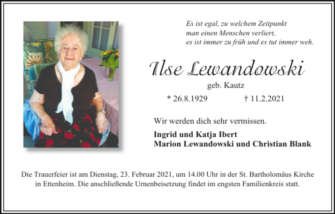 <p>Es ist egal, zu welchem Zeitpunkt<br />man einen Menschen verliert,<br />es ist immer zu früh und es tut immer weh.</p><p>Ilse Lewandowski<br />geb. Kautz<br />* 26.8.1929</p><p>† 11.2.2021</p><p>Wir werden dich sehr vermissen.<br />Ingrid und Katja Ibert<br />Marion Lewandowski und Christian Blank</p><p>Die Trauerfeier ist am Dienstag, 23. Februar 2021, um 14.00 Uhr in der St. Bartholomäus Kirche<br />in Ettenheim. Die anschließende Urnenbeisetzung findet im engsten Familienkreis statt.</p>