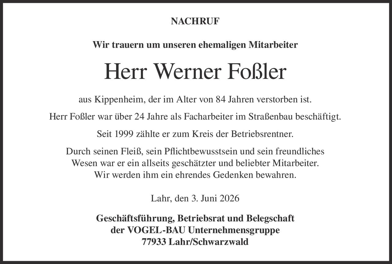 <p><strong>NACHRUF</strong></p><p>Wir trauern um unseren ehemaligen Mitarbeiter</p><p><strong>Herr Werner Foßler</strong></p><p>aus Kippenheim, der im Alter von 84 Jahren verstorben ist.</p><p>Herr Foßler war über 24 Jahre als Facharbeiter im Straßenbau beschäftigt.</p><p>Seit 1999 zählte er zum Kreis der Betriebsrentner.</p><p>Durch seinen Fleiß, sein Pflichtbewusstsein und sein freundliches Wesen war er ein allseits geschätzter und beliebter Mitarbeiter. Wir werden ihm ein ehrendes Gedenken bewahren.</p><p>Lahr, den 3. Juni 2026</p><p>Geschäftsführung, Betriebsrat und Belegschaft<br>der VOGEL-BAU Unternehmensgruppe<br>77933 Lahr/Schwarzwald</p>