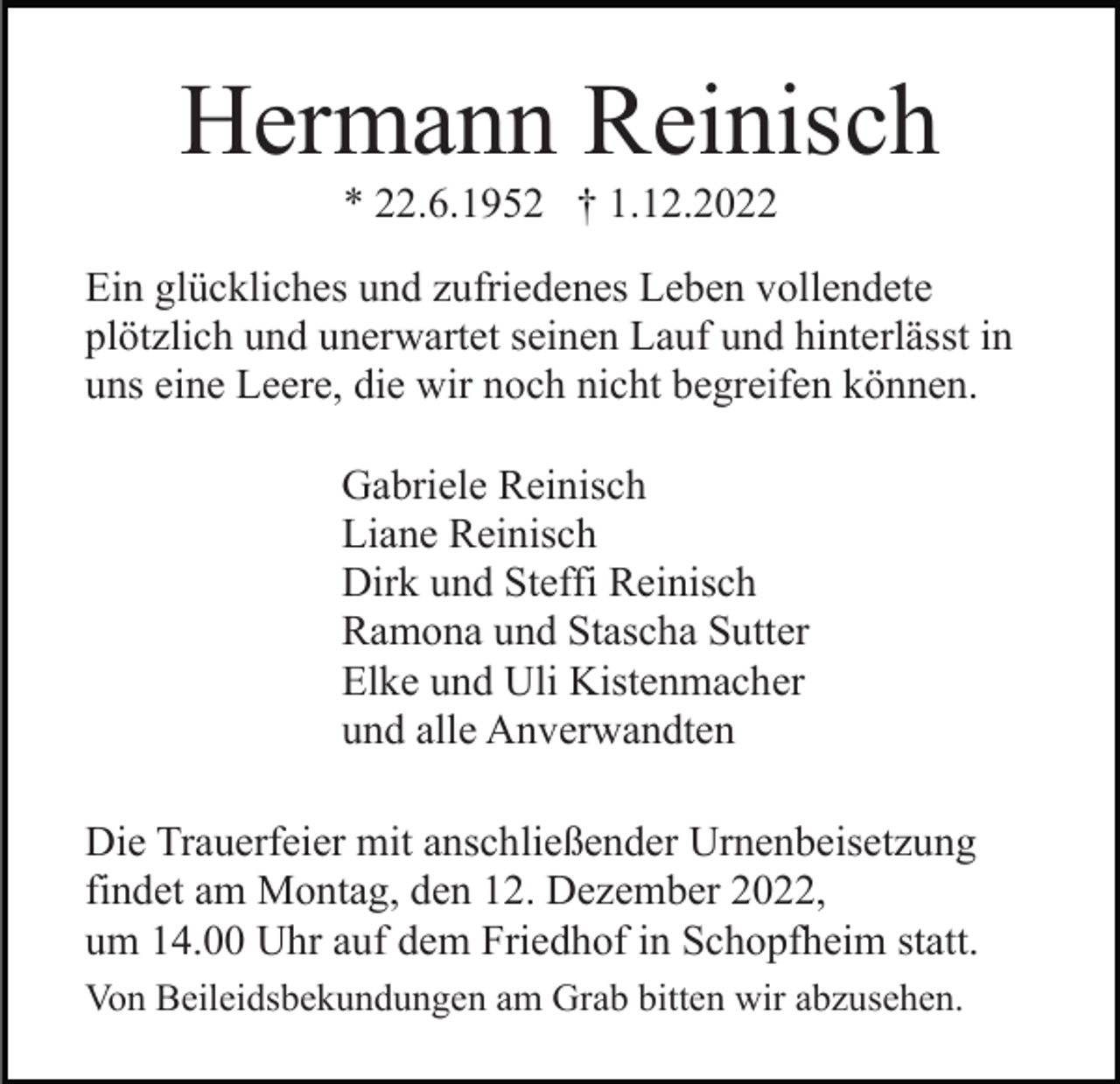 <p>Hermann Reinisch<br />* 22.6.1952 † 1.12.2022<br />Ein glückliches und zufriedenes Leben vollendete<br />plötzlich und unerwartet seinen Lauf und hinterlässt in<br />uns eine Leere, die wir noch nicht begreifen können.<br />Gabriele Reinisch<br />Liane Reinisch<br />Dirk und Steffi Reinisch<br />Ramona und Stascha Sutter<br />Elke und Uli Kistenmacher<br />und alle Anverwandten<br />Die Trauerfeier mit anschließender Urnenbeisetzung<br />findet am Montag, den 12. Dezember 2022,<br />um 14.00 Uhr auf dem Friedhof in Schopfheim statt.<br />Von Beileidsbekundungen am Grab bitten wir abzusehen.</p>