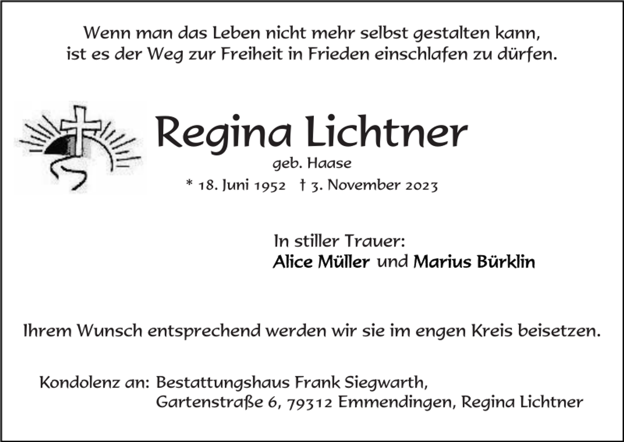 <p>Wenn man das Leben nicht mehr selbst gestalten kann,<br />ist es der Weg zur Freiheit in Frieden einschlafen zu dürfen.</p><p>Regina Lichtner<br />geb. Haase<br />* 18. Juni 1952 † 3. November 2023</p><p>In stiller Trauer:<br />und</p><p>Ihrem Wunsch entsprechend werden wir sie im engen Kreis beisetzen.<br />Kondolenz an: Bestattungshaus Frank Siegwarth,<br />Gartenstraße 6, 79312 Emmendingen, Regina Lichtner</p>