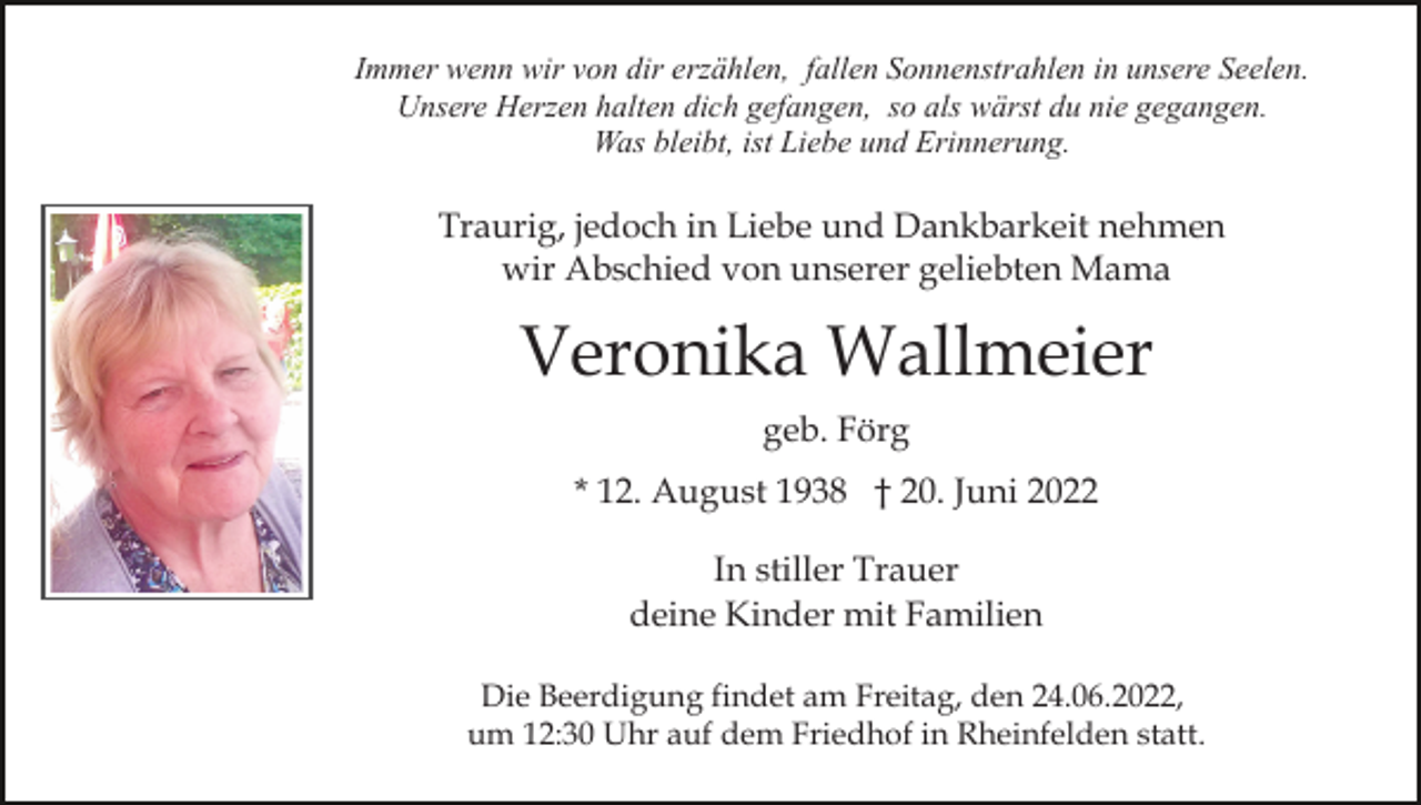<p>Immer wenn wir von dir erzählen, fallen Sonnenstrahlen in unsere Seelen.<br />Unsere Herzen halten dich gefangen, so als wärst du nie gegangen.<br />Was bleibt, ist Liebe und Erinnerung.</p><p>Traurig, jedoch in Liebe und Dankbarkeit nehmen<br />wir Abschied von unserer geliebten Mama</p><p>Veronika Wallmeier<br />geb. Förg<br />* 12. August 1938 † 20. Juni 2022<br />In stiller Trauer<br />deine Kinder mit Familien<br />Die Beerdigung findet am Freitag, den 24.06.2022,<br />um 12:30 Uhr auf dem Friedhof in Rheinfelden statt.</p>