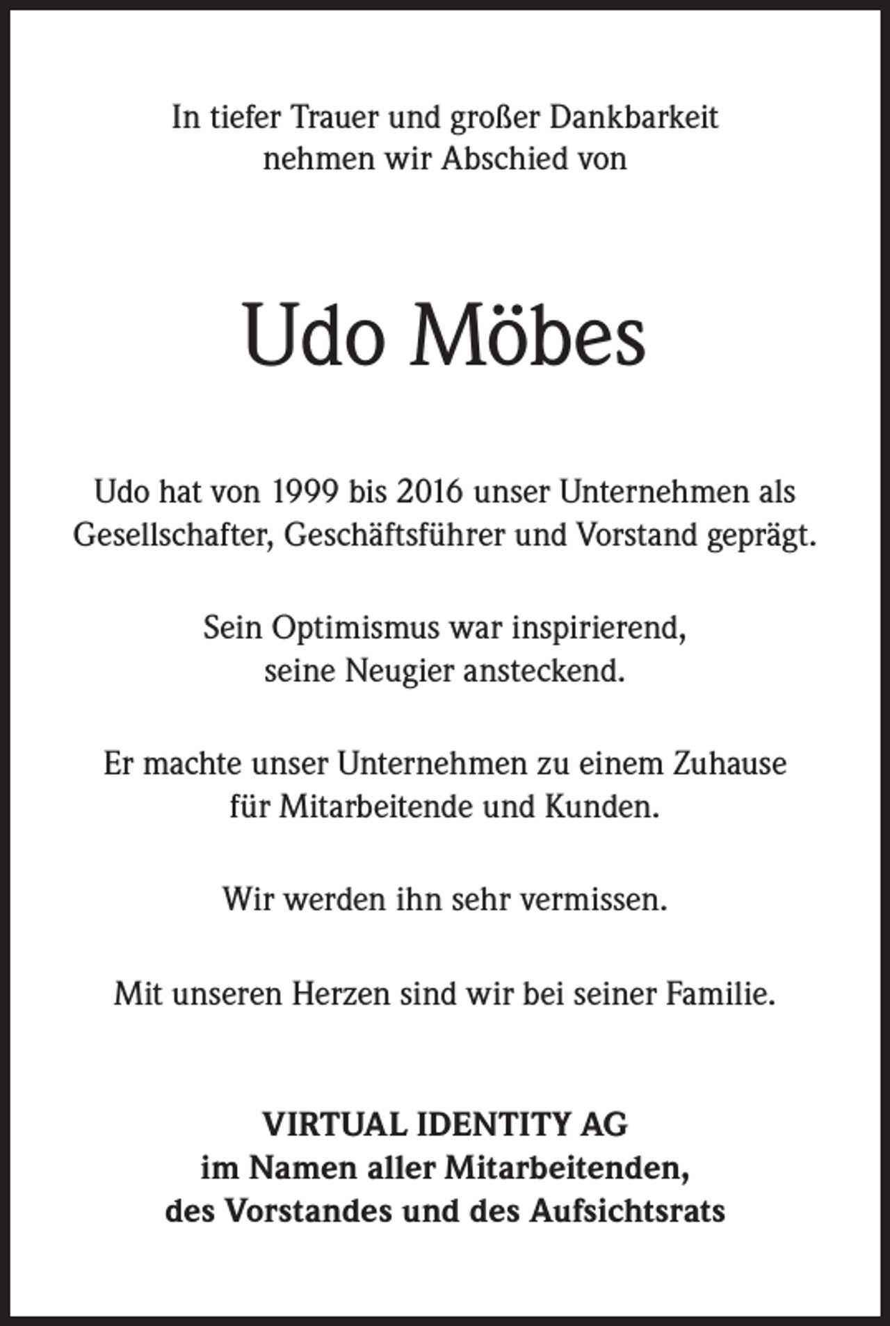 <p>In tiefer Trauer und großer Dankbarkeit<br />nehmen wir Abschied von</p><p>Udo Möbes<br />Udo hat von 1999 bis 2016 unser Unternehmen als<br />Gesellschafter, Geschäftsführer und Vorstand geprägt.<br />Sein Optimismus war inspirierend,<br />seine Neugier ansteckend.<br />Er machte unser Unternehmen zu einem Zuhause<br />für Mitarbeitende und Kunden.<br />Wir werden ihn sehr vermissen.<br />Mit unseren Herzen sind wir bei seiner Familie.</p><p>VIRTUAL IDENTITY AG<br />im Namen aller Mitarbeitenden,<br />des Vorstandes und des Aufsichtsrats</p>