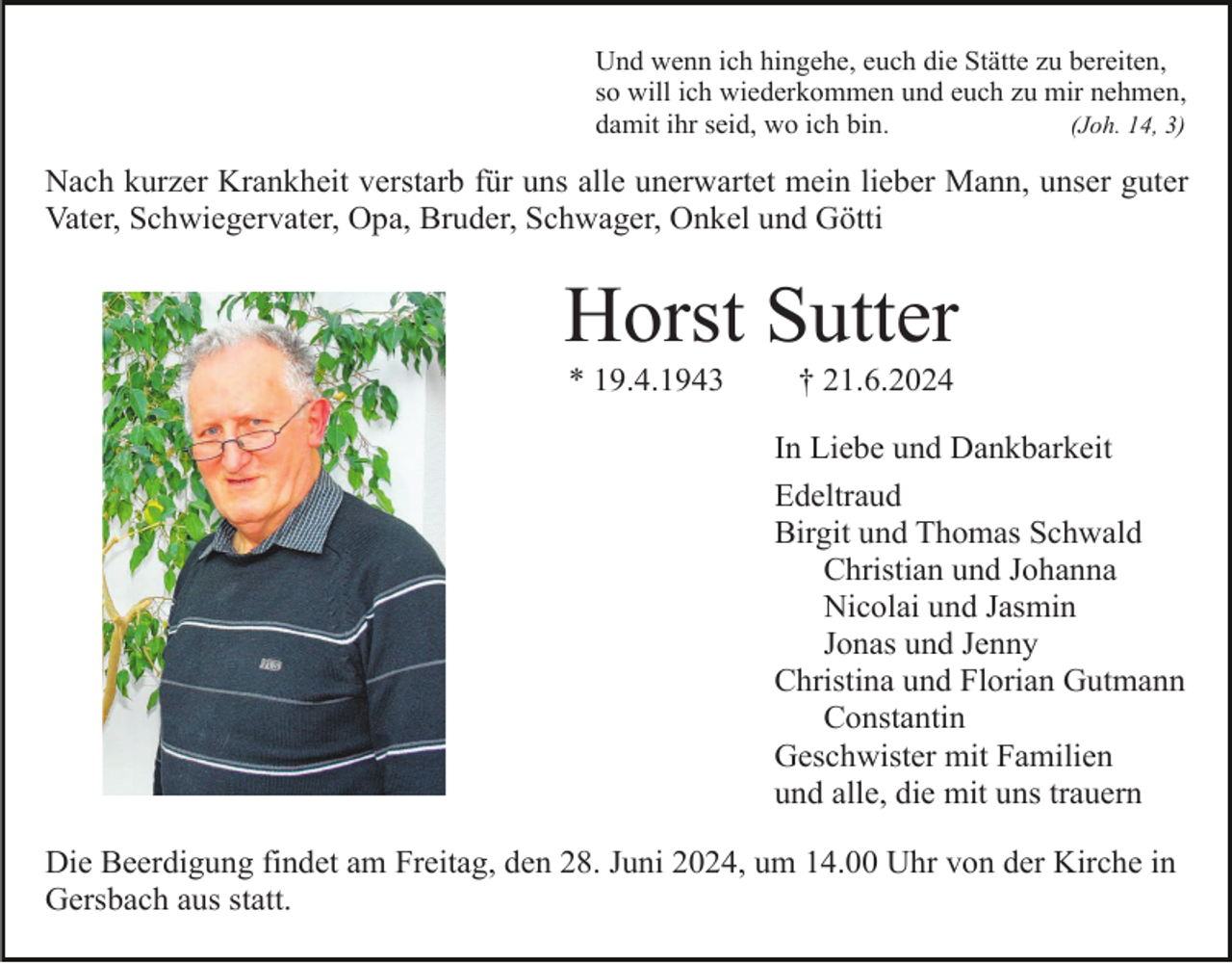 <p>Und wenn ich hingehe, euch die Stätte zu bereiten,<br />so will ich wiederkommen und euch zu mir nehmen,<br />damit ihr seid, wo ich bin.<br />(Joh. 14, 3)</p><p>Nach kurzer Krankheit verstarb für uns alle unerwartet mein lieber Mann, unser guter<br />Vater, Schwiegervater, Opa, Bruder, Schwager, Onkel und Götti</p><p>Horst Sutter<br />* 19.4.1943</p><p>† 21.6.2024<br />In Liebe und Dankbarkeit<br />Edeltraud<br />Birgit und Thomas Schwald<br />Christian und Johanna<br />Nicolai und Jasmin<br />Jonas und Jenny<br />Christina und Florian Gutmann<br />Constantin<br />Geschwister mit Familien<br />und alle, die mit uns trauern</p><p>Die Beerdigung findet am Freitag, den 28. Juni 2024, um 14.00 Uhr von der Kirche in<br />Gersbach aus statt.</p>
