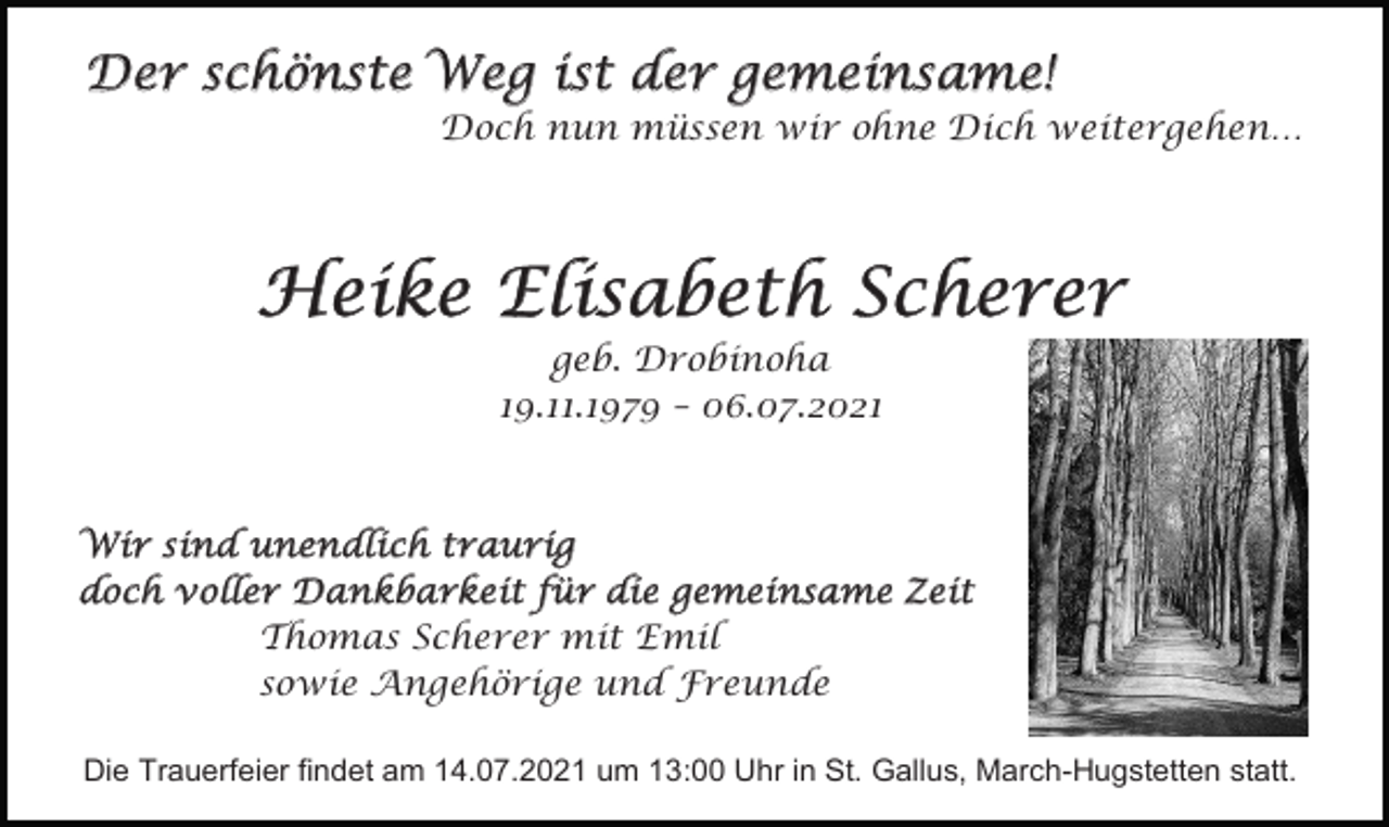 <p>Der schönste Weg ist der gemeinsame!<br />Doch nun müssen wir ohne Dich weitergehen…</p><p>Heike Elisabeth Scherer<br />geb. Drobinoha<br />19.11.1979 – 06.07.2021</p><p>Wir sind unendlich traurig<br />doch voller Dankbarkeit für die gemeinsame Zeit<br />Thomas Scherer mit Emil<br />sowie Angehörige und Freunde<br />Die Trauerfeier findet am 14.07.2021 um 13:00 Uhr in St. Gallus, March-Hugstetten statt.</p>