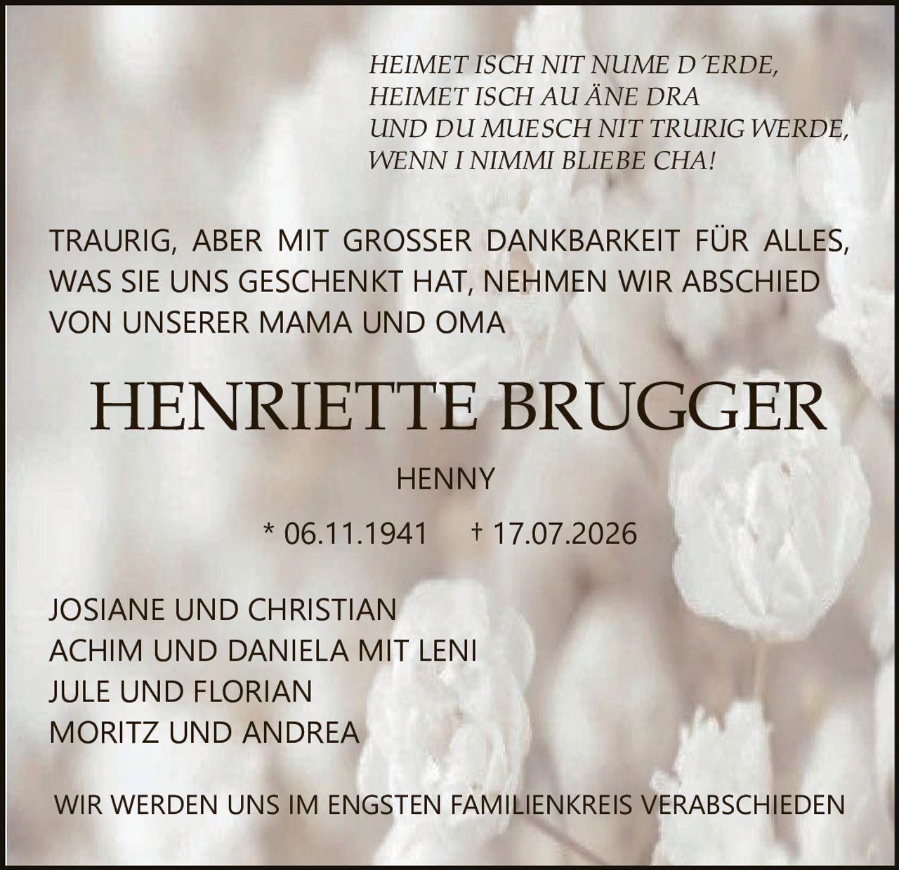 <p>HEIMET ISCH NIT NUME D´ERDE,<br>HEIMET ISCH AU ÄNE DRA<br>UND DU MUESCH NIT TRURIG WERDE,<br>WENN I NIMMI BLIEBE CHA!</p><p>JOSIANE UND CHRISTIAN<br>ACHIM UND DANIELA MIT LENI<br>JULE UND FLORIAN<br>MORITZ UND ANDREA</p><p>TRAURIG, ABER MIT GROSSER DANKBARKEIT FÜR ALLES, WAS SIE UNS GESCHENKT HAT, NEHMEN WIR ABSCHIED VON UNSERER MAMA UND OMA</p><p>HENNY<br>* 06.11.1941 † 17.07.2026</p><p>WIR WERDEN UNS IM ENGSTEN FAMILIENKREIS VERABSCHIEDEN</p>