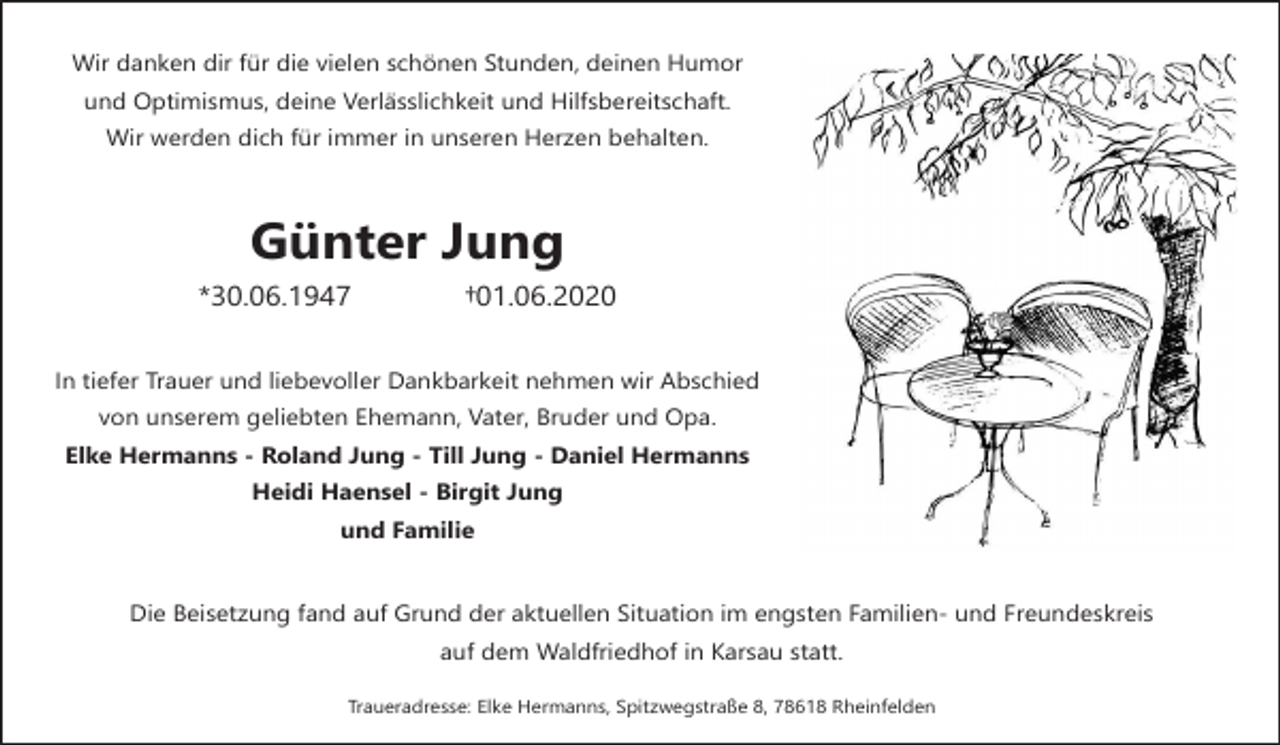 <p>Wir danken dir für die vielen schönen Stunden, deinen Humor<br />und Optimismus, deine Verlässlichkeit und Hilfsbereitschaft.<br />Wir werden dich für immer in unseren Herzen behalten.</p><p>Günter Jung<br />*30.06.1947</p><p>†01.06.2020</p><p>In tiefer Trauer und liebevoller Dankbarkeit nehmen wir Abschied<br />von unserem geliebten Ehemann, Vater, Bruder und Opa.<br />Elke Hermanns - Roland Jung - Till Jung - Daniel Hermanns<br />Heidi Haensel - Birgit Jung<br />und Familie</p><p>Die Beisetzung fand auf Grund der aktuellen Situation im engsten Familien- und Freundeskreis<br />auf dem Waldfriedhof in Karsau statt.<br />Traueradresse: Elke Hermanns, Spitzwegstraße 8, 78618 Rheinfelden</p>