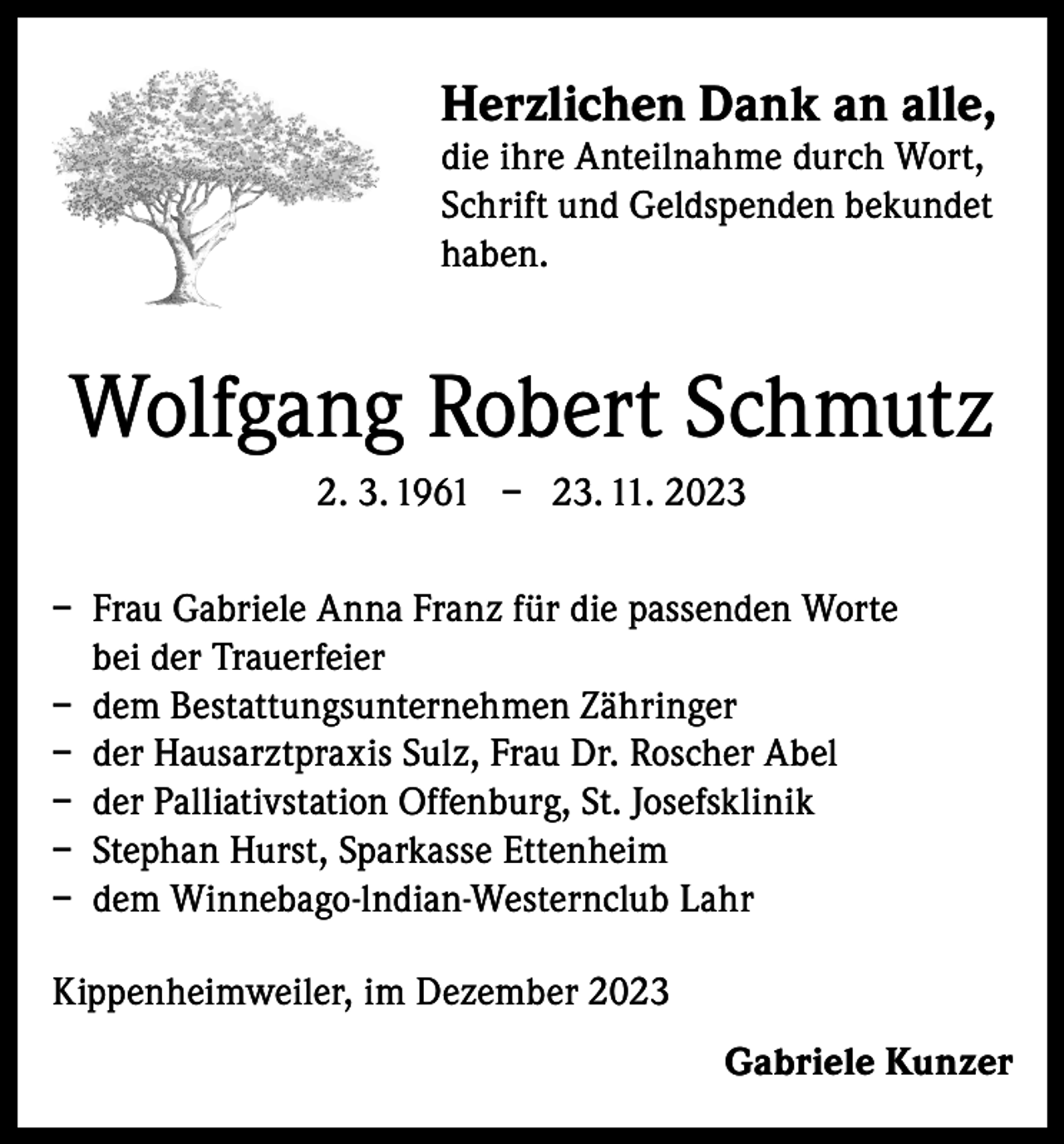 <p>Herzlichen Dank an alle,<br />die ihre Anteilnahme durch Wort,<br />Schrift und Geldspenden bekundet<br />haben.</p><p>Wolfgang Robert Schmutz<br />2. 3. 1961 – 23. 11. 2023<br />– Frau Gabriele Anna Franz für die passenden Worte<br />bei der Trauerfeier<br />– dem Bestattungsunternehmen Zähringer<br />– der Hausarztpraxis Sulz, Frau Dr. Roscher Abel<br />– der Palliativstation Offenburg, St. Josefsklinik<br />– Stephan Hurst, Sparkasse Ettenheim<br />– dem Winnebago-lndian-Westernclub Lahr<br />Kippenheimweiler, im Dezember 2023<br />Gabriele Kunzer</p>