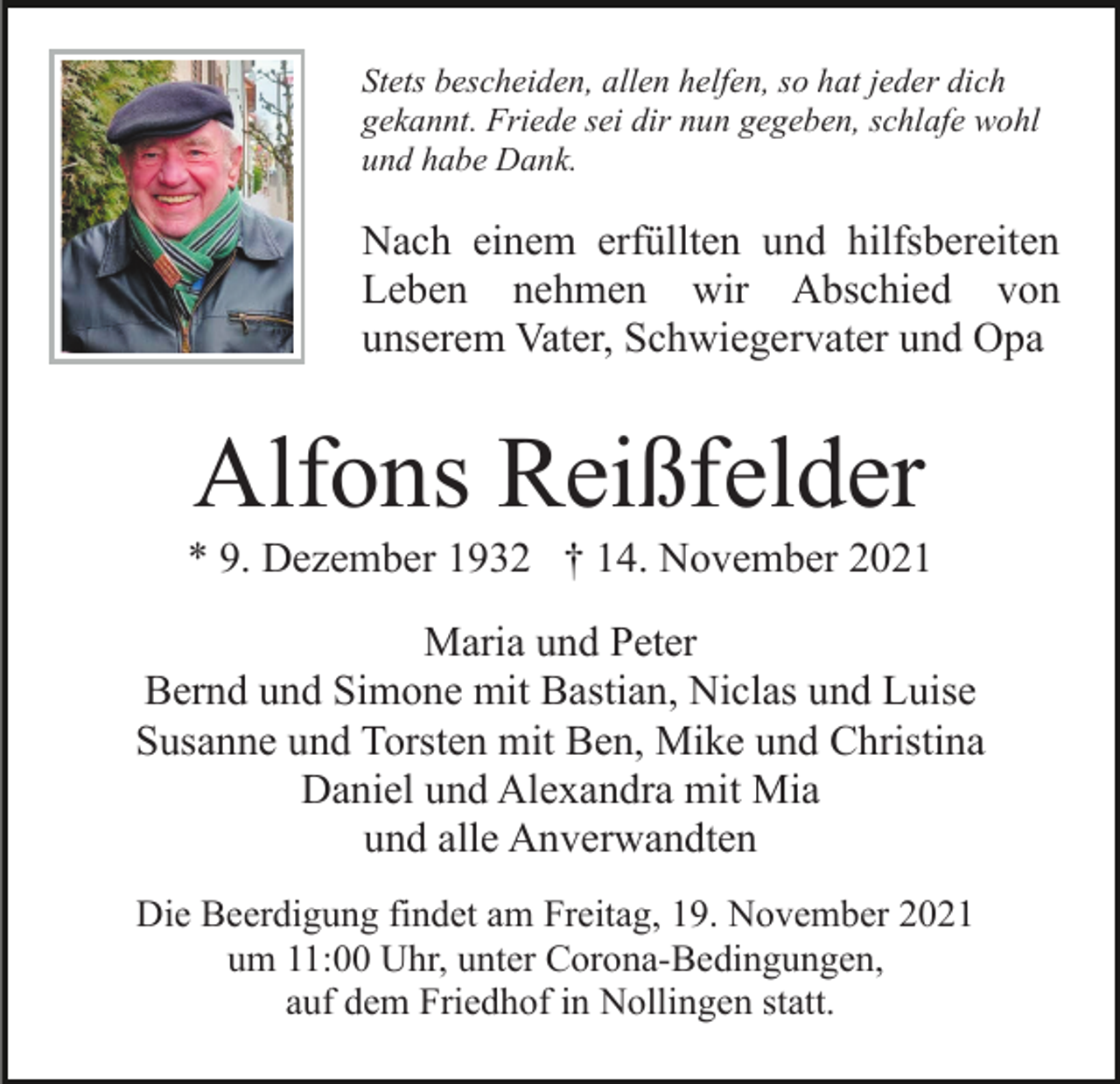 <p>Stets bescheiden, allen helfen, so hat jeder dich<br />gekannt. Friede sei dir nun gegeben, schlafe wohl<br />und habe Dank.</p><p>Nach einem erfüllten und hilfsbereiten<br />Leben nehmen wir Abschied von<br />unserem Vater, Schwiegervater und Opa</p><p>Alfons Reißfelder<br />* 9. Dezember 1932 † 14. November 2021<br />Maria und Peter<br />Bernd und Simone mit Bastian, Niclas und Luise<br />Susanne und Torsten mit Ben, Mike und Christina<br />Daniel und Alexandra mit Mia<br />und alle Anverwandten<br />Die Beerdigung findet am Freitag, 19. November 2021<br />um 11:00 Uhr, unter Corona-Bedingungen,<br />auf dem Friedhof in Nollingen statt.</p>