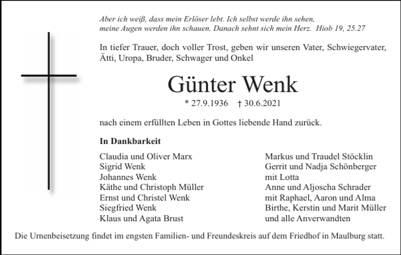 <p>Aber ich weiß, dass mein Erlöser lebt. Ich selbst werde ihn sehen,<br />meine Augen werden ihn schauen. Danach sehnt sich mein Herz. Hiob 19, 25.27</p><p>In tiefer Trauer, doch voller Trost, geben wir unseren Vater, Schwiegervater,<br />Ätti, Uropa, Bruder, Schwager und Onkel</p><p>Günter Wenk<br />* 27.9.1936</p><p>† 30.6.2021</p><p>nach einem erfüllten Leben in Gottes liebende Hand zurück.<br />In Dankbarkeit<br />Claudia und Oliver Marx<br />Sigrid Wenk<br />Johannes Wenk<br />Käthe und Christoph Müller<br />Ernst und Christel Wenk<br />Siegfried Wenk<br />Klaus und Agata Brust</p><p>Markus und Traudel Stöcklin<br />Gerrit und Nadja Schönberger<br />mit Lotta<br />Anne und Aljoscha Schrader<br />mit Raphael, Aaron und Alma<br />Birthe, Kerstin und Marit Müller<br />und alle Anverwandten</p><p>Die Urnenbeisetzung findet im engsten Familien- und Freundeskreis auf dem Friedhof in Maulburg statt.</p>