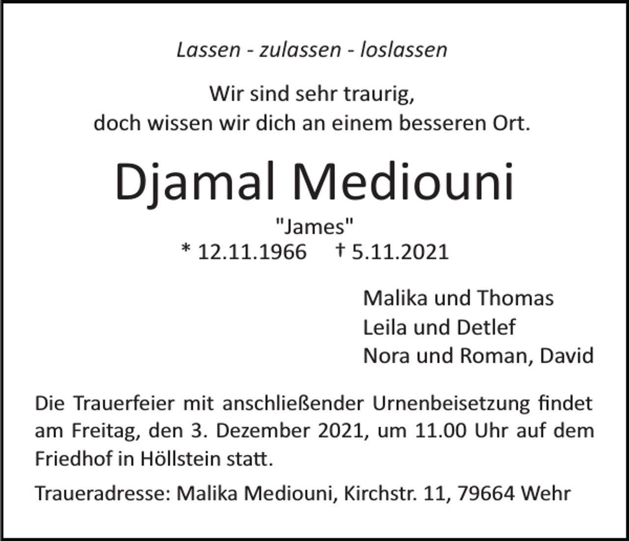 <p>Lassen - zulassen - loslassen<br />Wir sind sehr traurig,<br />doch wissen wir dich an einem besseren Ort.</p><p>Djamal Mediouni<br />"James"<br />* 12.11.1966 † 5.11.2021<br />Malika und Thomas<br />Leila und Detlef<br />Nora und Roman, David<br />Die Trauerfeier mit anschließender Urnenbeisetzung ﬁndet<br />am Freitag, den 3. Dezember 2021, um 11.00 Uhr auf dem<br />Friedhof in Höllstein sta�.<br />Traueradresse: Malika Mediouni, Kirchstr. 11, 79664 Wehr</p>