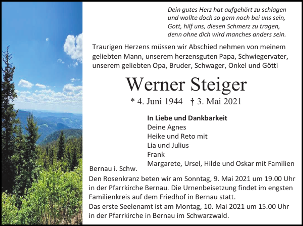 <p>Dein gutes Herz hat aufgehört zu schlagen<br />und wollte doch so gern noch bei uns sein,<br />Gott, hilf uns, diesen Schmerz zu tragen,<br />denn ohne dich wird manches anders sein.</p><p>Traurigen Herzens müssen wir Abschied nehmen von meinem<br />geliebten Mann, unserem herzensguten Papa, Schwiegervater,<br />unserem geliebten Opa, Bruder, Schwager, Onkel und Götti</p><p>Werner Steiger<br />* 4. Juni 1944 † 3. Mai 2021<br />In Liebe und Dankbarkeit<br />Deine Agnes<br />Heike und Reto mit<br />Lia und Julius<br />Frank<br />Margarete, Ursel, Hilde und Oskar mit Familien</p><p>Bernau i. Schw.<br />Den Rosenkranz beten wir am Sonntag, 9. Mai 2021 um 19.00 Uhr<br />in der Pfarrkirche Bernau. Die Urnenbeisetzung findet im engsten<br />Familienkreis auf dem Friedhof in Bernau statt.<br />Das erste Seelenamt ist am Montag, 10. Mai 2021 um 15.00 Uhr<br />in der Pfarrkirche in Bernau im Schwarzwald.</p>