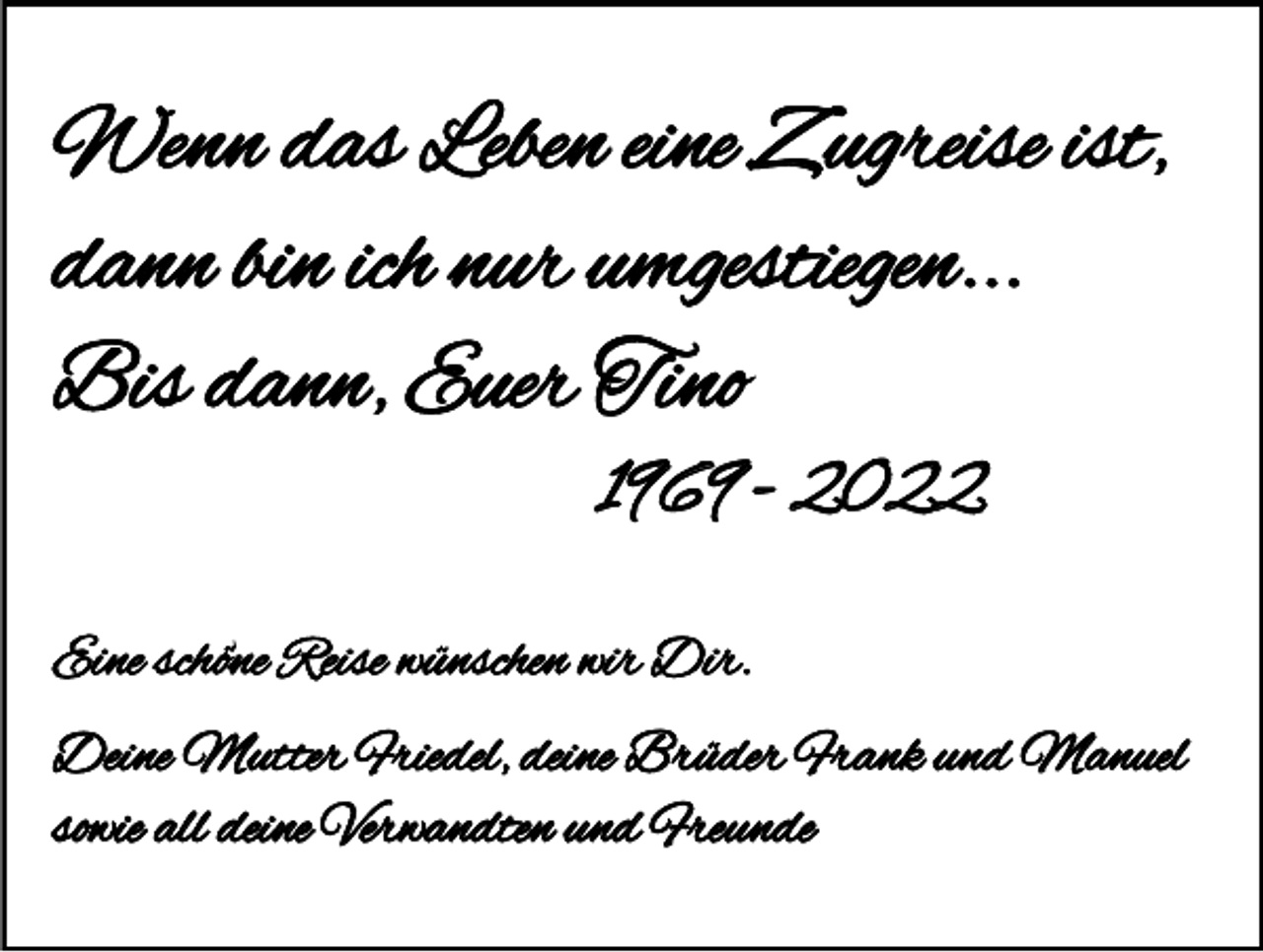 <p>Wenn das Leben eine Zugreise ist,<br />dann bin ich nur umgestiegen...<br />Bis dann, Euer Tino<br />1969 - 2022<br />Eine schöne Reise wünschen wir Dir.<br />Deine Mutter Friedel, deine Brüder Frank und Manuel<br />sowie all deine Verwandten und Freunde</p>