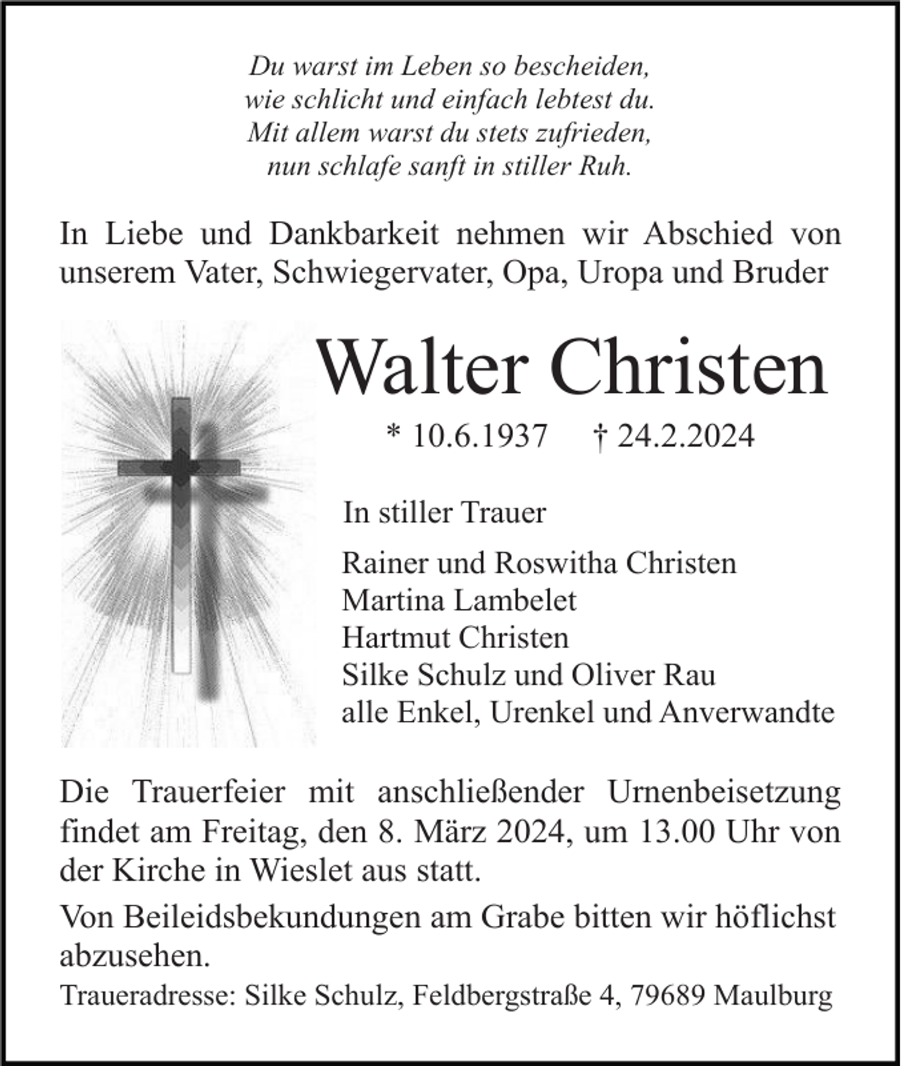 <p>Du warst im Leben so bescheiden,<br />wie schlicht und einfach lebtest du.<br />Mit allem warst du stets zufrieden,<br />nun schlafe sanft in stiller Ruh.</p><p>In Liebe und Dankbarkeit nehmen wir Abschied von<br />unserem Vater, Schwiegervater, Opa, Uropa und Bruder</p><p>Walter Christen<br />* 10.6.1937</p><p>† 24.2.2024</p><p>In stiller Trauer<br />Rainer und Roswitha Christen<br />Martina Lambelet<br />Hartmut Christen<br />Silke Schulz und Oliver Rau<br />alle Enkel, Urenkel und Anverwandte</p><p>Die Trauerfeier mit anschließender Urnenbeisetzung<br />findet am Freitag, den 8. März 2024, um 13.00 Uhr von<br />der Kirche in Wieslet aus statt.<br />Von Beileidsbekundungen am Grabe bitten wir höflichst<br />abzusehen.<br />Traueradresse: Silke Schulz, Feldbergstraße 4, 79689 Maulburg</p>