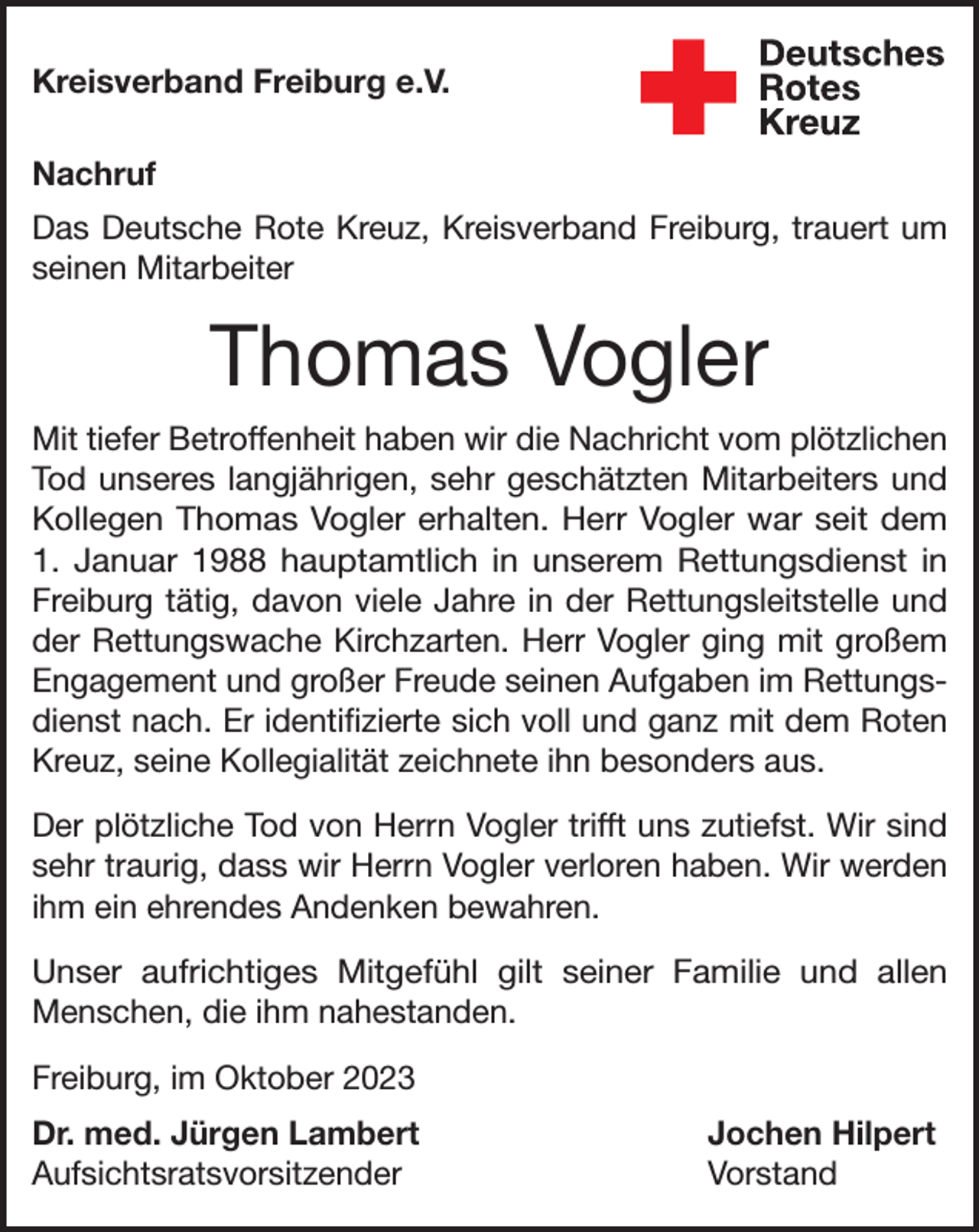 <p>Kreisverband Freiburg e.V.<br />Nachruf<br />Das Deutsche Rote Kreuz, Kreisverband Freiburg, trauert um<br />seinen Mitarbeiter</p><p>Thomas Vogler<br />Mit tiefer Betroffenheit haben wir die Nachricht vom plötzlichen<br />Tod unseres langjährigen, sehr geschätzten Mitarbeiters und<br />Kollegen Thomas Vogler erhalten. Herr Vogler war seit dem<br />1. Januar 1988 hauptamtlich in unserem Rettungsdienst in<br />Freiburg tätig, davon viele Jahre in der Rettungsleitstelle und<br />der Rettungswache Kirchzarten. Herr Vogler ging mit großem<br />Engagement und großer Freude seinen Aufgaben im Rettungsdienst nach. Er identifizierte sich voll und ganz mit dem Roten<br />Kreuz, seine Kollegialität zeichnete ihn besonders aus.<br />Der plötzliche Tod von Herrn Vogler trifft uns zutiefst. Wir sind<br />sehr traurig, dass wir Herrn Vogler verloren haben. Wir werden<br />ihm ein ehrendes Andenken bewahren.<br />Unser aufrichtiges Mitgefühl gilt seiner Familie und allen<br />Menschen, die ihm nahestanden.<br />Freiburg, im Oktober 2023<br />Dr. med. Jürgen Lambert<br />Jochen Hilpert<br />Aufsichtsratsvorsitzender Vorstand</p>