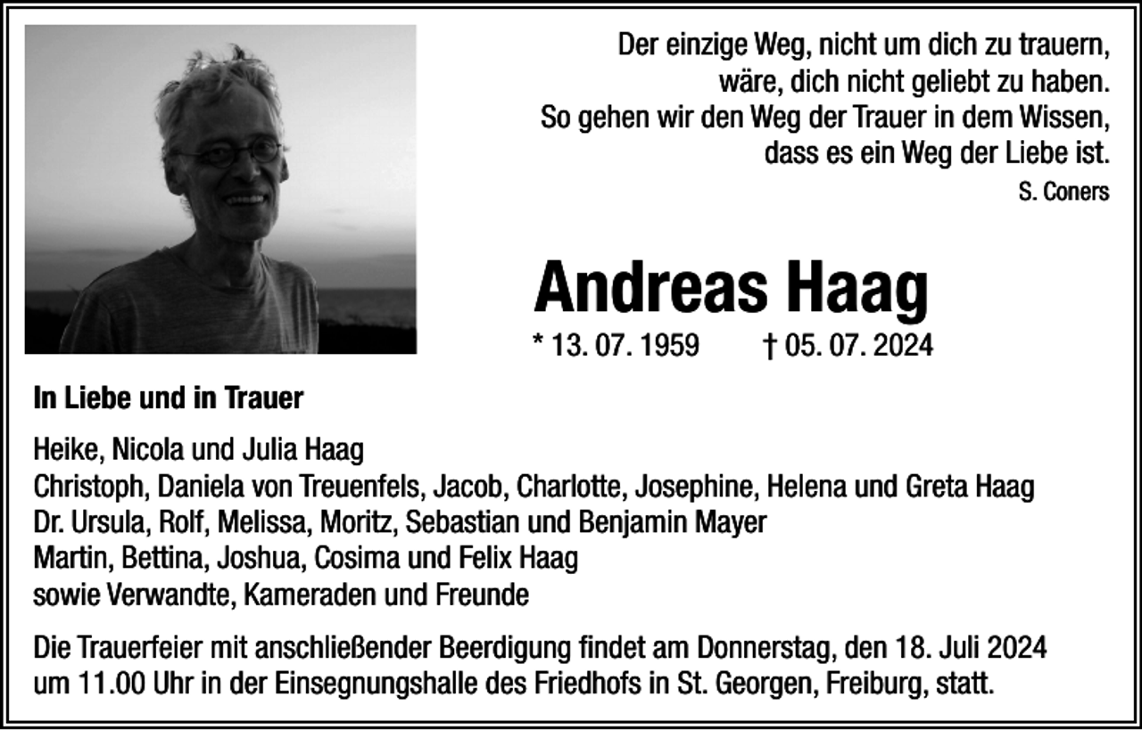 <p>Der einzige Weg, nicht um dich zu trauern,<br />wäre, dich nicht geliebt zu haben.<br />So gehen wir den Weg der Trauer in dem Wissen,<br />dass es ein Weg der Liebe ist.<br />S. Coners</p><p>Andreas Haag</p><p>* 13. 07. 1959 † 05. 07. 2024<br />In Liebe und in Trauer<br />Heike, Nicola und Julia Haag<br />Christoph, Daniela von Treuenfels, Jacob, Charlotte, Josephine, Helena und Greta Haag<br />Dr. Ursula, Rolf, Melissa, Moritz, Sebastian und Benjamin Mayer<br />Martin, Bettina, Joshua, Cosima und Felix Haag<br />sowie Verwandte, Kameraden und Freunde<br />Die Trauerfeier mit anschließender Beerdigung findet am Donnerstag, den 18. Juli 2024<br />um 11.00 Uhr in der Einsegnungshalle des Friedhofs in St. Georgen, Freiburg, statt.</p>