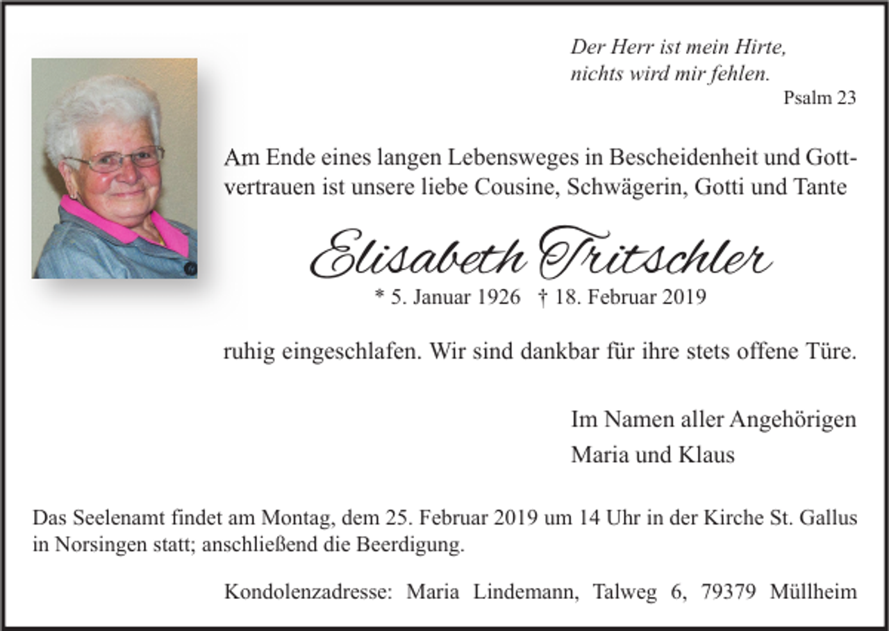 <p>Der Herr ist mein Hirte,<br />nichts wird mir fehlen.</p><p>Psalm 23</p><p>Am Ende eines langen Lebensweges in Bescheidenheit und Gott<br />Gottvertrauen ist unsere liebe Cousine, Schwägerin, Gotti und Tante</p><p>Elisabeth Tritschler<br />* 5. Januar 1926 † 18. Februar 2019</p><p>ruhig eingeschlafen. Wir sind dankbar für ihre stets offene Türe.<br />Im Namen aller Angehörigen<br />Maria und Klaus<br />Das Seelenamt findet am Montag, dem 25. Februar 2019 um 14 Uhr in der Kirche St. Gallus<br />in Norsingen statt; anschließend die Beerdigung.<br />Kondolenzadresse: Maria Lindemann, Talweg 6, 79379 Müllheim</p>