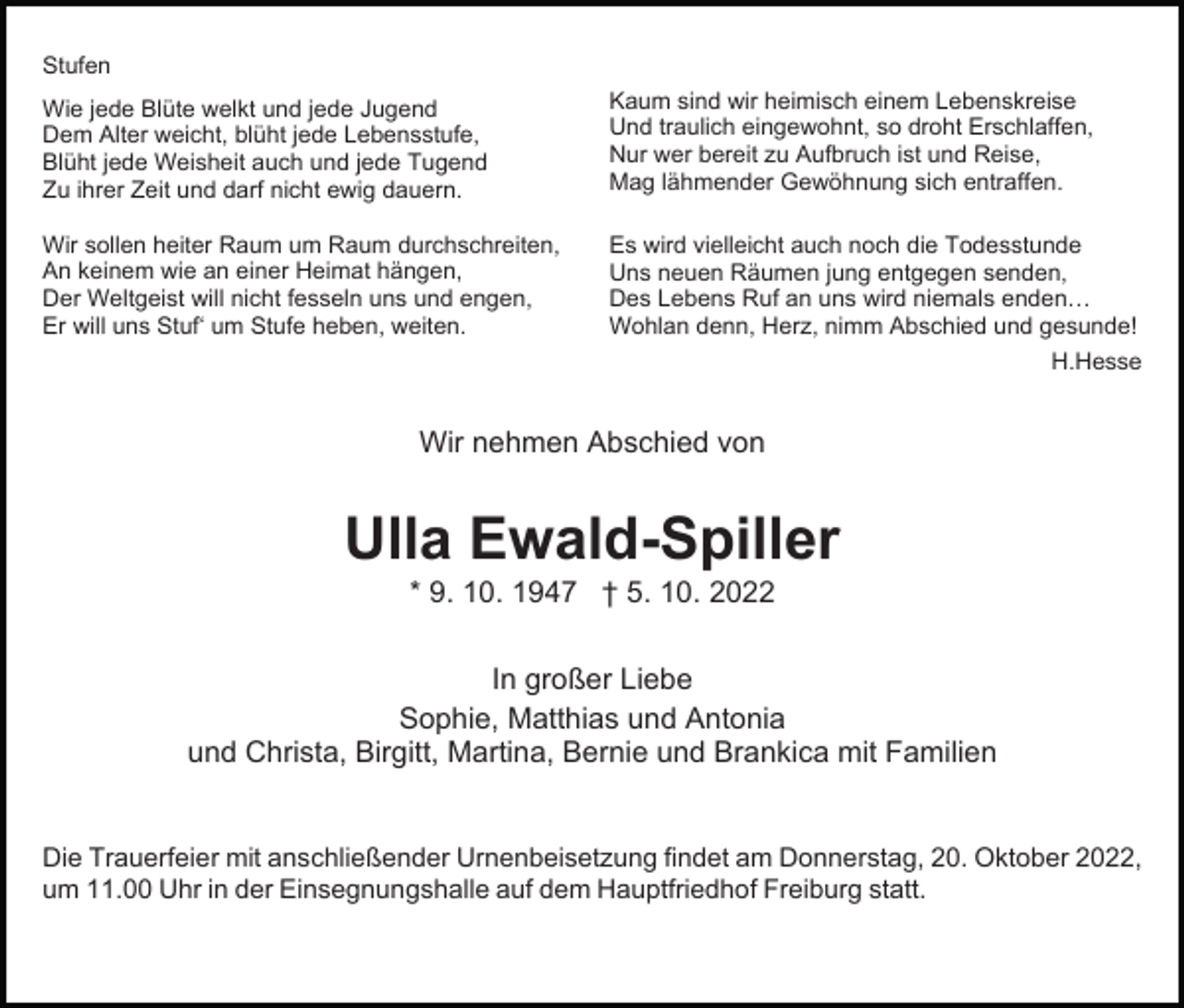 <p>Stufen<br />Wie jede Blüte welkt und jede Jugend<br />Dem Alter weicht, blüht jede Lebensstufe,<br />Blüht jede Weisheit auch und jede Tugend<br />Zu ihrer Zeit und darf nicht ewig dauern.</p><p>Kaum sind wir heimisch einem Lebenskreise<br />Und traulich eingewohnt, so droht Erschlaffen,<br />Nur wer bereit zu Aufbruch ist und Reise,<br />Mag lähmender Gewöhnung sich entraffen.</p><p>Wir sollen heiter Raum um Raum durchschreiten,<br />An keinem wie an einer Heimat hängen,<br />Der Weltgeist will nicht fesseln uns und engen,<br />Er will uns Stuf‘ um Stufe heben, weiten.</p><p>Es wird vielleicht auch noch die Todesstunde<br />Uns neuen Räumen jung entgegen senden,<br />Des Lebens Ruf an uns wird niemals enden…<br />Wohlan denn, Herz, nimm Abschied und gesunde!<br />H.Hesse</p><p>Wir nehmen Abschied von</p><p>Ulla Ewald-Spiller<br />* 9. 10. 1947 † 5. 10. 2022<br />In großer Liebe<br />Sophie, Matthias und Antonia<br />und Christa, Birgitt, Martina, Bernie und Brankica mit Familien</p><p>Die Trauerfeier mit anschließender Urnenbeisetzung findet am Donnerstag, 20. Oktober 2022,<br />um 11.00 Uhr in der Einsegnungshalle auf dem Hauptfriedhof Freiburg statt.</p>