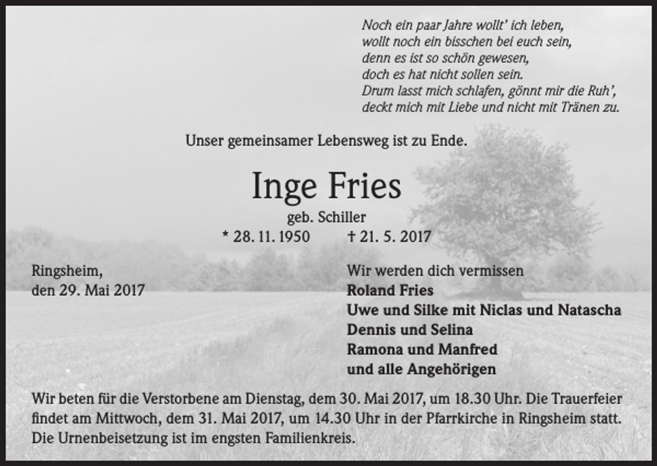 <p>Noch ein paar Jahre wollt’ ich leben,<br />wollt noch ein bisschen bei euch sein,<br />denn es ist so schön gewesen,<br />doch es hat nicht sollen sein.<br />Drum lasst mich schlafen, gönnt mir die Ruh’,<br />deckt mich mit Liebe und nicht mit Tränen zu.</p><p>Unser gemeinsamer Lebensweg ist zu Ende.</p><p>Inge Fries</p><p>geb. Schiller<br />* 28. 11. 1950<br />† 21. 5. 2017<br />Ringsheim,<br />den 29. Mai 2017</p><p>Wir werden dich vermissen<br />Roland Fries<br />Uwe und Silke mit Niclas und Natascha<br />Dennis und Selina<br />Ramona und Manfred<br />und alle Angehörigen</p><p>Wir beten für die Verstorbene am Dienstag, dem 30. Mai 2017, um 18.30 Uhr. Die Trauerfeier<br />findet am Mittwoch, dem 31. Mai 2017, um 14.30 Uhr in der Pfarrkirche in Ringsheim statt.<br />Die Urnenbeisetzung ist im engsten Familienkreis.</p>