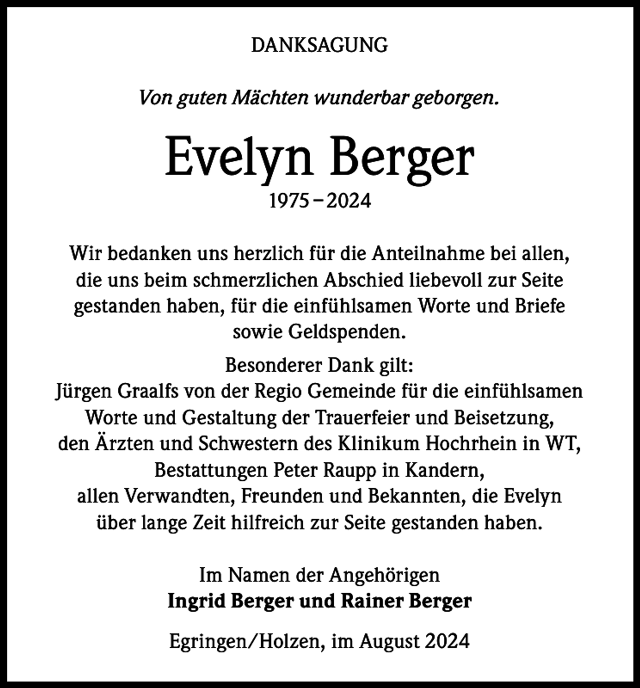 <p>DANKSAGUNG<br />Von guten Mächten wunderbar geborgen.</p><p>Evelyn Berger<br />1975 – 2024</p><p>Wir bedanken uns herzlich für die Anteilnahme bei allen,<br />die uns beim schmerzlichen Abschied liebevoll zur Seite<br />gestanden haben, für die einfühlsamen Worte und Briefe<br />sowie Geldspenden.<br />Besonderer Dank gilt:<br />Jürgen Graalfs von der Regio Gemeinde für die einfühlsamen<br />Worte und Gestaltung der Trauerfeier und Beisetzung,<br />den Ärzten und Schwestern des Klinikum Hochrhein in WT,<br />Bestattungen Peter Raupp in Kandern,<br />allen Verwandten, Freunden und Bekannten, die Evelyn<br />über lange Zeit hilfreich zur Seite gestanden haben.<br />Im Namen der Angehörigen<br />Ingrid Berger und Rainer Berger<br />Egringen/Holzen, im August 2024</p>