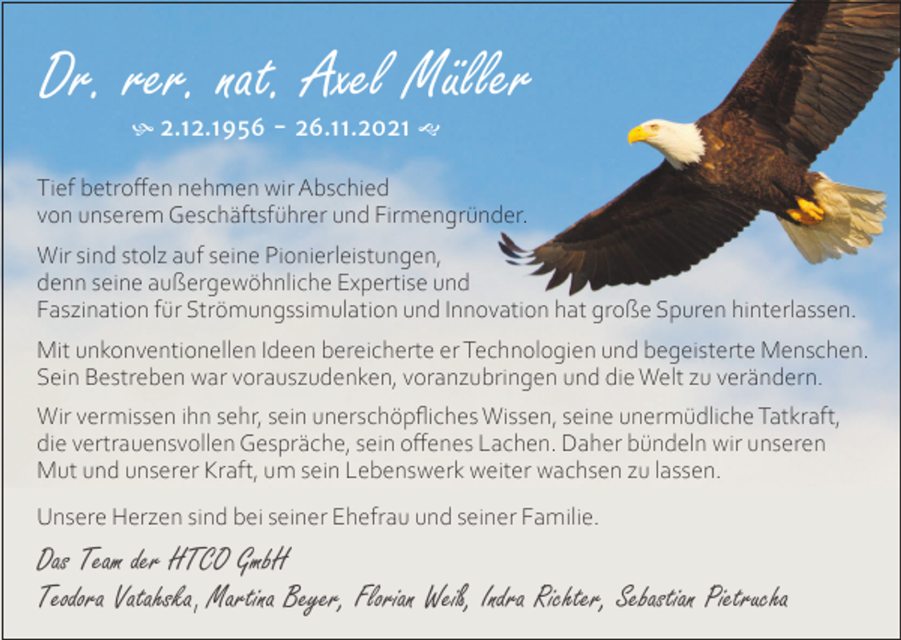<p>Dr. rer. nat. Axel Müller<br /> 2.12.1956 - 26.11.2021 </p><p>Tief betroffen nehmen wir Abschied<br />von unserem Geschäftsführer und Firmengründer.<br />Wir sind stolz auf seine Pionierleistungen,<br />denn seine außergewöhnliche Expertise und<br />Faszination für Strömungssimulation und Innovation hat große Spuren hinterlassen.<br />Mit unkonventionellen Ideen bereicherte er Technologien und begeisterte Menschen.<br />Sein Bestreben war vorauszudenken, voranzubringen und die Welt zu verändern.<br />Wir vermissen ihn sehr, sein unerschöpfliches Wissen, seine unermüdliche Tatkraft,<br />die vertrauensvollen Gespräche, sein offenes Lachen. Daher bündeln wir unseren<br />Mut und unserer Kraft, um sein Lebenswerk weiter wachsen zu lassen.<br />Unsere Herzen sind bei seiner Ehefrau und seiner Familie.</p><p>Das Team der HTCO GmbH<br />Teodora Vatahska, Martina Beyer, Florian Weiß, Indra Richter, Sebastian Pietrucha</p>