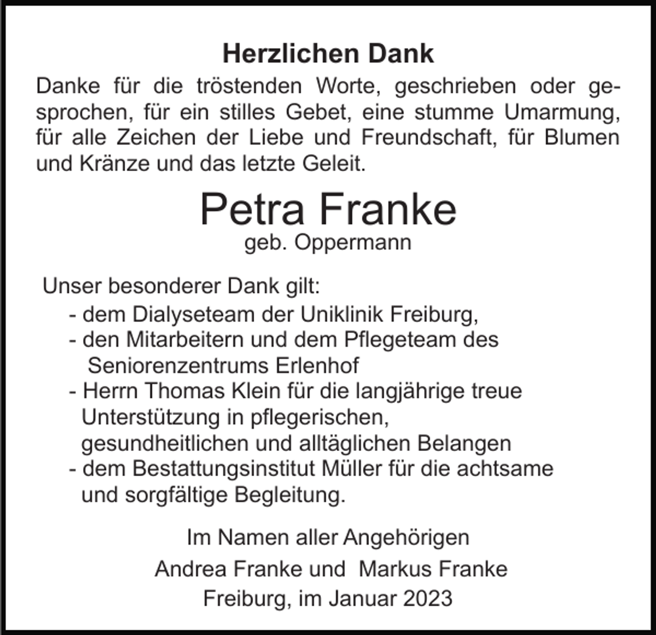 <p>Herzlichen Dank<br />Danke für die tröstenden Worte, geschrieben oder gesprochen, für ein stilles Gebet, eine stumme Umarmung,<br />für alle Zeichen der Liebe und Freundschaft, für Blumen<br />und Kränze und das letzte Geleit.</p><p>Petra Franke<br />geb. Oppermann</p><p>Unser besonderer Dank gilt:<br />- dem Dialyseteam der Uniklinik Freiburg,<br />- den Mitarbeitern und dem Pflegeteam des<br />Seniorenzentrums Erlenhof<br />- Herrn Thomas Klein für die langjährige treue<br />Unterstützung in pflegerischen,<br />gesundheitlichen und alltäglichen Belangen<br />- dem Bestattungsinstitut Müller für die achtsame<br />und sorgfältige Begleitung.<br />Im Namen aller Angehörigen<br />Andrea Franke und Markus Franke<br />Freiburg, im Januar 2023</p>