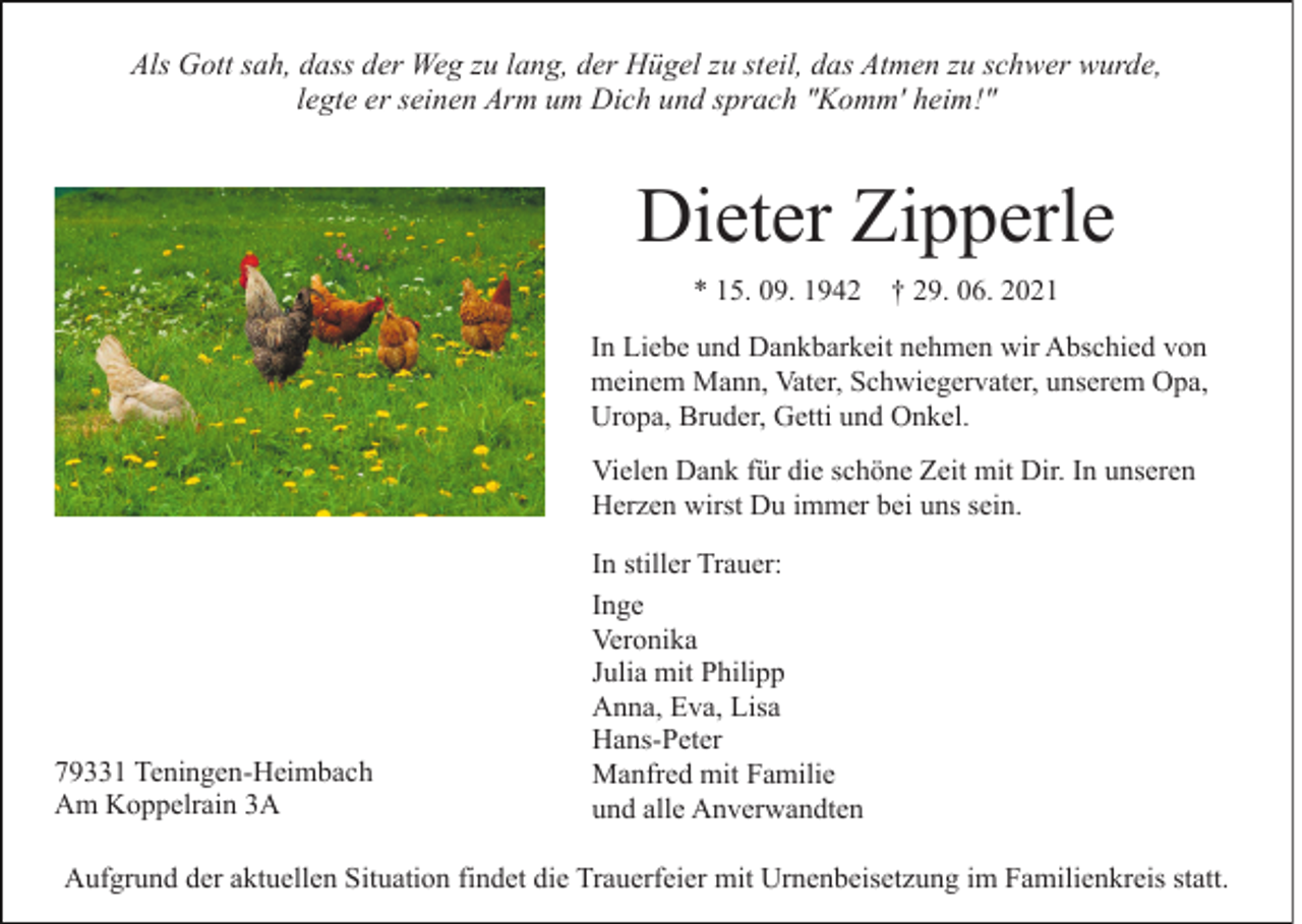 <p>Als Gott sah, dass der Weg zu lang, der Hügel zu steil, das Atmen zu schwer wurde,<br />legte er seinen Arm um Dich und sprach "Komm' heim!"</p><p>Dieter Zipperle<br />* 15. 09. 1942 † 29. 06. 2021<br />In Liebe und Dankbarkeit nehmen wir Abschied von<br />meinem Mann, Vater, Schwiegervater, unserem Opa,<br />Uropa, Bruder, Getti und Onkel.<br />Vielen Dank für die schöne Zeit mit Dir. In unseren<br />Herzen wirst Du immer bei uns sein.</p><p>79331 Teningen-Heimbach<br />Am Koppelrain 3A</p><p>In stiller Trauer:<br />Inge<br />Veronika<br />Julia mit Philipp<br />Anna, Eva, Lisa<br />Hans-Peter<br />Manfred mit Familie<br />und alle Anverwandten</p><p>Aufgrund der aktuellen Situation findet die Trauerfeier mit Urnenbeisetzung im Familienkreis statt.</p>
