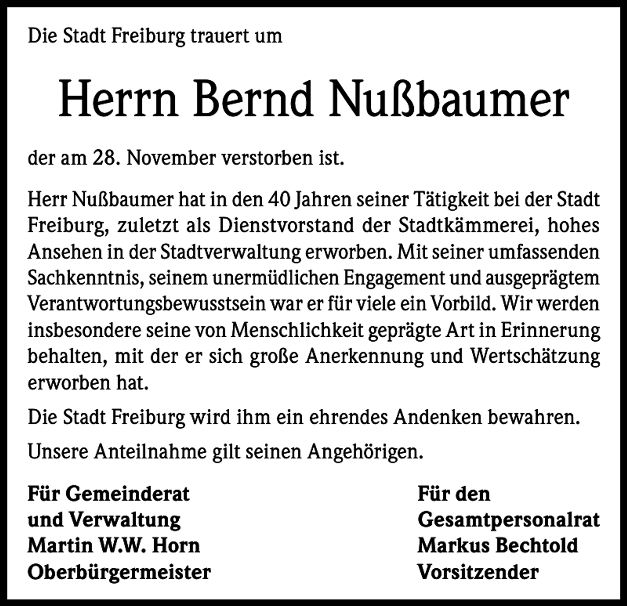 <p>Die Stadt Freiburg trauert um</p><p>Herrn Bernd Nußbaumer<br />der am 28. November verstorben ist.<br />Herr Nußbaumer hat in den 40 Jahren seiner Tätigkeit bei der Stadt<br />Freiburg, zuletzt als Dienstvorstand der Stadtkämmerei, hohes<br />Ansehen in der Stadtverwaltung erworben. Mit seiner umfassenden<br />Sachkenntnis, seinem unermüdlichen Engagement und ausgeprägtem<br />Verantwortungsbewusstsein war er für viele ein Vorbild. Wir werden<br />insbesondere seine von Menschlichkeit geprägte Art in Erinnerung<br />behalten, mit der er sich große Anerkennung und Wertschätzung<br />erworben hat.<br />Die Stadt Freiburg wird ihm ein ehrendes Andenken bewahren.<br />Unsere Anteilnahme gilt seinen Angehörigen.<br />Für Gemeinderat<br />Für den<br />und Verwaltung<br />Gesamtpersonalrat<br />Martin W.W. Horn<br />Markus Bechtold<br />Oberbürgermeister Vorsitzender</p>