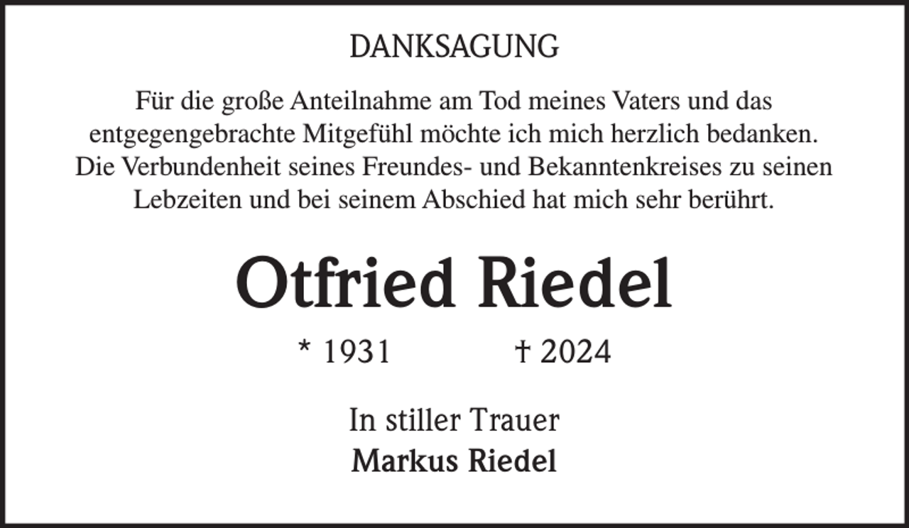 DANKSAGUNG
Für die große Anteilnahme am Tod meines Vaters und das
entgegengebrachte Mitgefühl möchte ich mich herzlich bedanken.
Die Verbundenheit seines Freundes- und Bekanntenkreises zu seinen
Lebzeiten und bei seinem Abschied hat mich sehr berührt.
Otfried Riedel
* 1931 † 2024
In stiller Trauer
Markus Riedel