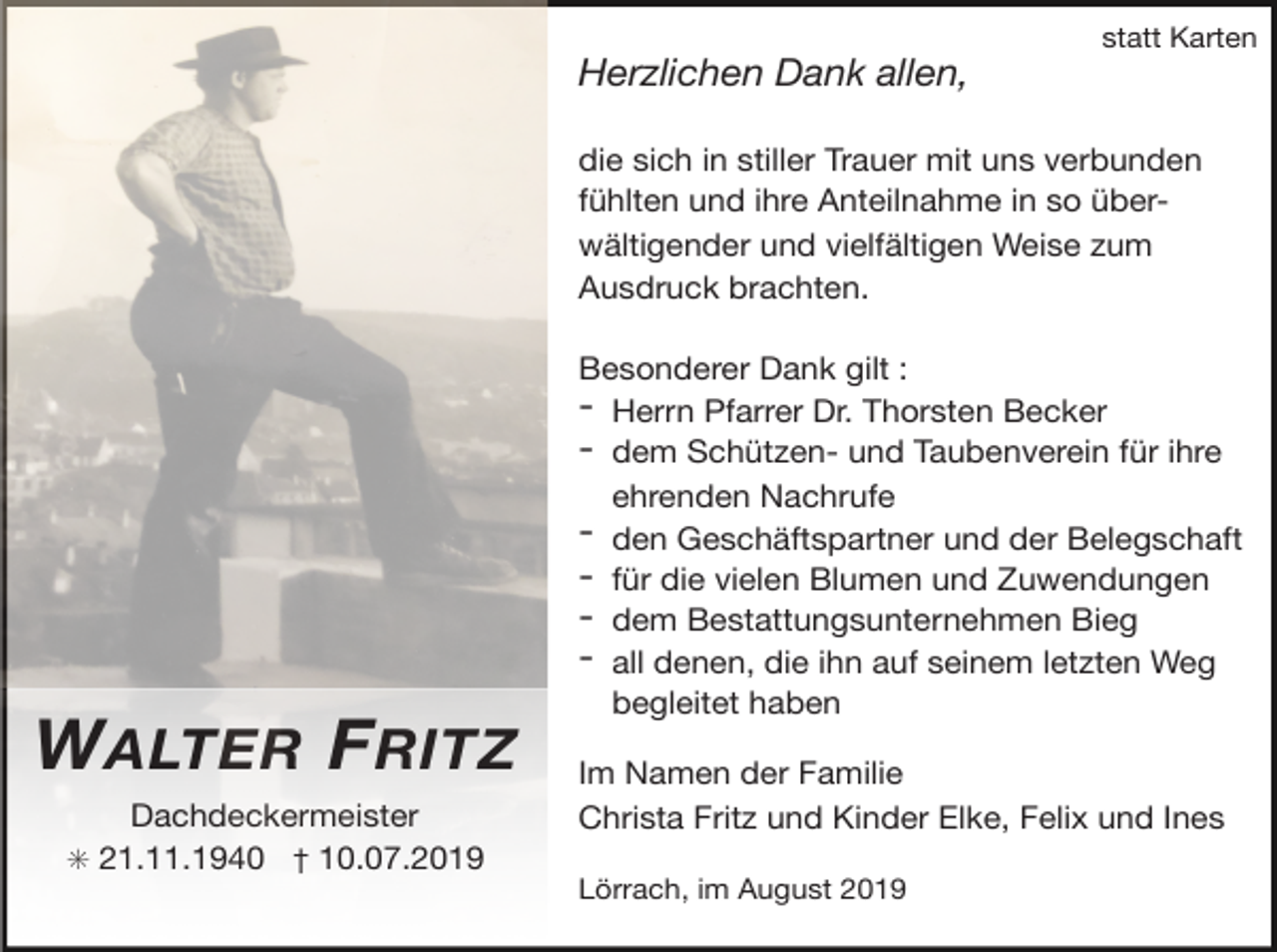 <p>statt Karten</p><p>Herzlichen Dank allen,<br />die sich in stiller Trauer mit uns verbunden<br />fühlten und ihre Anteilnahme in so überwältigender und vielfältigen Weise zum<br />Ausdruck brachten.</p><p>W ALTER F RITZ<br />Dachdeckermeister</p><p>✳ 21.11.1940 † 10.07.2019</p><p>Besonderer Dank gilt :</p><p>- Herrn Pfarrer Dr. Thorsten Becker</p><p>- dem Schützen- und Taubenverein für ihre<br />ehrenden Nachrufe</p><p>- den Geschäftspartner und der Belegschaft</p><p>- für die vielen Blumen und Zuwendungen</p><p>- dem Bestattungsunternehmen Bieg</p><p>- all denen, die ihn auf seinem letzten Weg<br />begleitet haben</p><p>Im Namen der Familie</p><p>Christa Fritz und Kinder Elke, Felix und Ines</p><p>Lörrach, im August 2019</p>