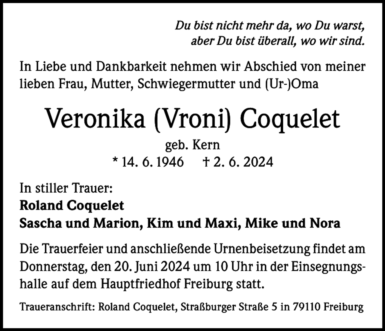 <p>Du bist nicht mehr da, wo Du warst,<br />aber Du bist überall, wo wir sind.</p><p>In Liebe und Dankbarkeit nehmen wir Abschied von meiner<br />lieben Frau, Mutter, Schwiegermutter und (Ur-)Oma</p><p>Veronika (Vroni) Coquelet<br />geb. Kern<br />* 14. 6. 1946 † 2. 6. 2024<br />In stiller Trauer:<br />Roland Coquelet<br />Sascha und Marion, Kim und Maxi, Mike und Nora<br />Die Trauerfeier und anschließende Urnenbeisetzung findet am<br />Donnerstag, den 20. Juni 2024 um 10 Uhr in der Einsegnungshalle auf dem Hauptfriedhof Freiburg statt.<br />Traueranschrift: Roland Coquelet, Straßburger Straße 5 in 79110 Freiburg</p>