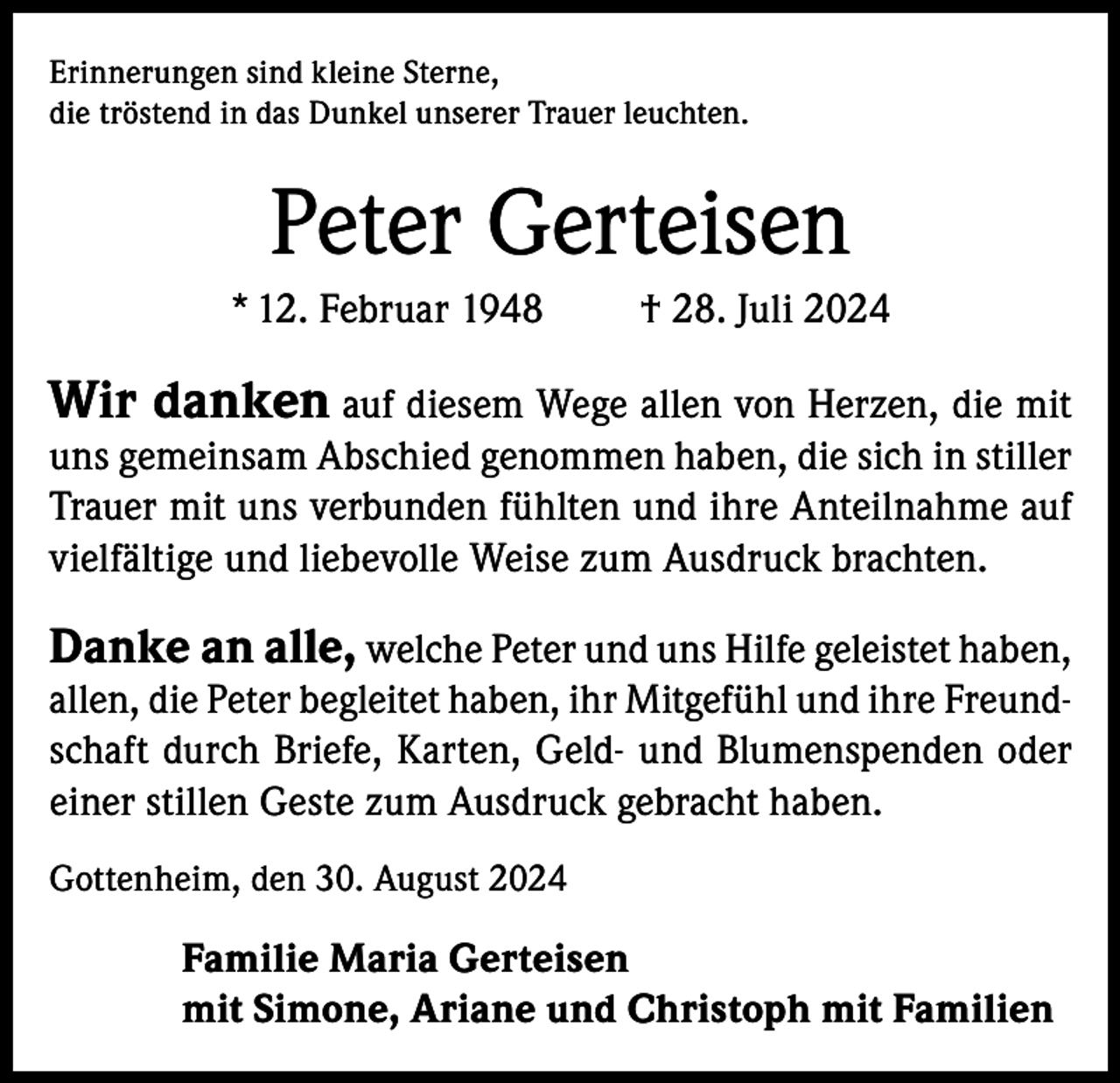 <p>Erinnerungen sind kleine Sterne,<br />die tröstend in das Dunkel unserer Trauer leuchten.</p><p>Peter Gerteisen<br />* 12. Februar 1948</p><p>† 28. Juli 2024</p><p>Wir danken auf diesem Wege allen von Herzen, die mit<br />uns gemeinsam Abschied genommen haben, die sich in stiller<br />Trauer mit uns verbunden fühlten und ihre Anteilnahme auf<br />vielfältige und liebevolle Weise zum Ausdruck brachten.<br />Danke an alle, welche Peter und uns Hilfe geleistet haben,<br />allen, die Peter begleitet haben, ihr Mitgefühl und ihre Freundschaft durch Briefe, Karten, Geld- und Blumenspenden oder<br />einer stillen Geste zum Ausdruck gebracht haben.<br />Gottenheim, den 30. August 2024</p><p>Familie Maria Gerteisen<br />mit Simone, Ariane und Christoph mit Familien</p>