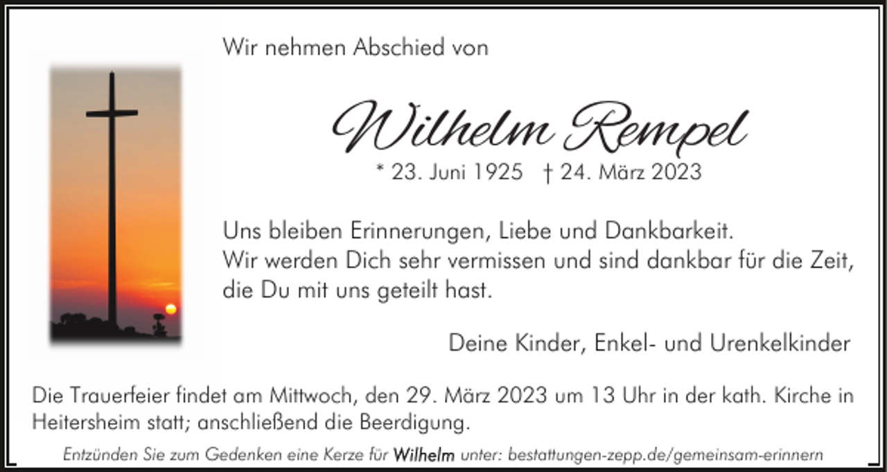 <p>Wir nehmen Abschied von</p><p>Wilhelm Rempel<br />* 23. Juni 1925 † 24. März 2023</p><p>Uns bleiben Erinnerungen, Liebe und Dankbarkeit.<br />Wir werden Dich sehr vermissen und sind dankbar für die Zeit,<br />die Du mit uns geteilt hast.<br />Deine Kinder, Enkel- und Urenkelkinder<br />Die Trauerfeier findet am Mittwoch, den 29. März 2023 um 13 Uhr in der kath. Kirche in<br />Heitersheim statt; anschließend die Beerdigung.<br />Entzünden Sie zum Gedenken eine Kerze für</p><p>unter: bestattungen-zepp.de/gemeinsam-erinnern</p>