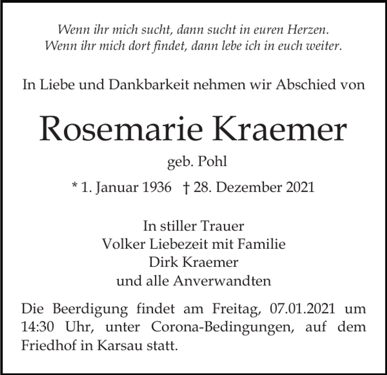 <p>Wenn ihr mich sucht, dann sucht in euren Herzen.<br />Wenn ihr mich dort findet, dann lebe ich in euch weiter.</p><p>In Liebe und Dankbarkeit nehmen wir Abschied von</p><p>Rosemarie Kraemer<br />geb. Pohl<br />* 1. Januar 1936 † 28. Dezember 2021<br />In stiller Trauer<br />Volker Liebezeit mit Familie<br />Dirk Kraemer<br />und alle Anverwandten<br />Die Beerdigung findet am Freitag, 07.01.2021 um<br />14:30 Uhr, unter Corona-Bedingungen, auf dem<br />Friedhof in Karsau statt.</p>
