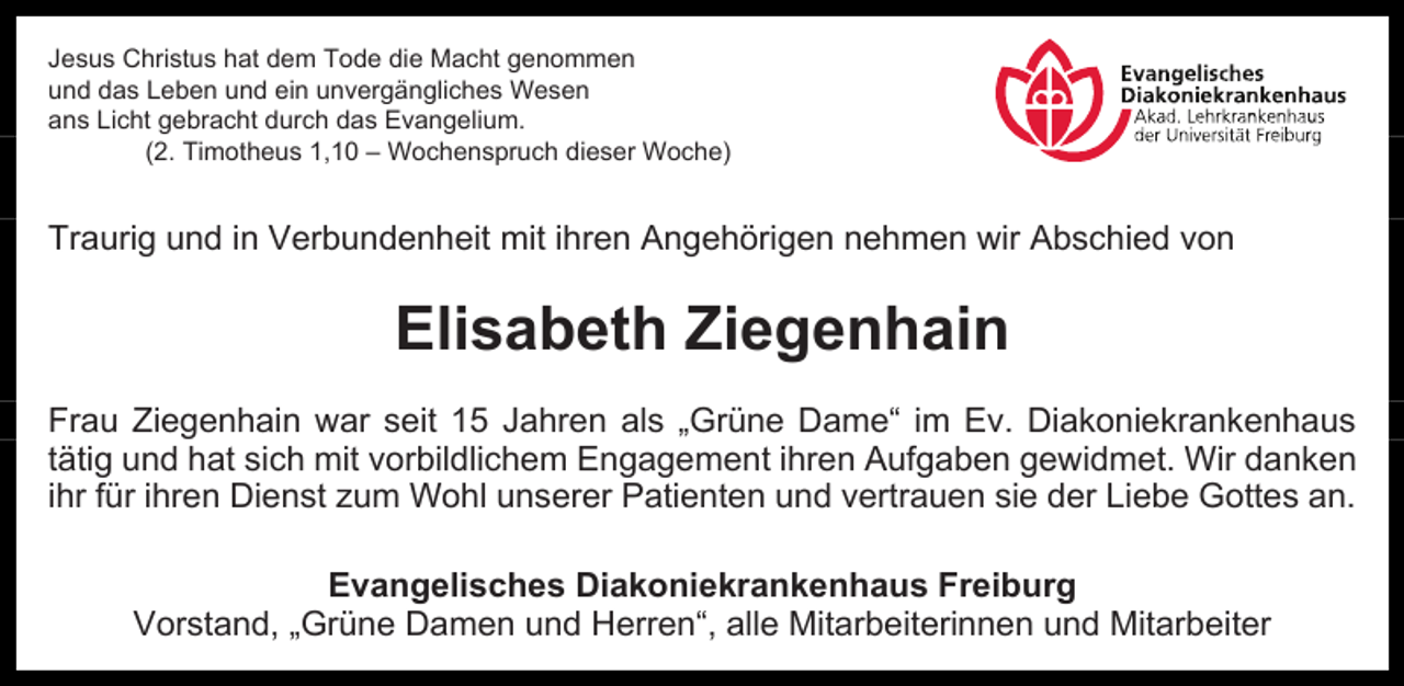<p>Jesus Christus hat dem Tode die Macht genommen<br />und das Leben und ein unvergängliches Wesen<br />ans Licht gebracht durch das Evangelium.<br />(2. Timotheus 1,10 – Wochenspruch dieser Woche)</p><p>Traurig und in Verbundenheit mit ihren Angehörigen nehmen wir Abschied von</p><p>Elisabeth Ziegenhain<br />Frau Ziegenhain war seit 15 Jahren als „Grüne Dame“ im Ev. Diakoniekrankenhaus<br />tätig und hat sich mit vorbildlichem Engagement ihren Aufgaben gewidmet. Wir danken<br />ihr für ihren Dienst zum Wohl unserer Patienten und vertrauen sie der Liebe Gottes an.<br />Evangelisches Diakoniekrankenhaus Freiburg<br />Vorstand, „Grüne Damen und Herren“, alle Mitarbeiterinnen und Mitarbeiter</p>