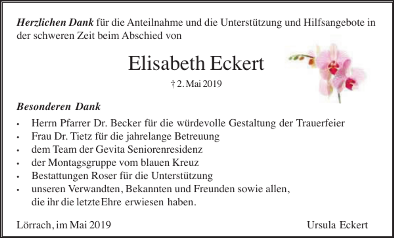 <p>Herzlichen Dank für die Anteilnahme und die Unterstützung und Hilfsangebote in<br />der schweren Zeit beim Abschied von</p><p>Elisabeth Eckert<br />† 2. Mai 2019</p><p>Besonderen Dank<br />•<br />Herrn Pfarrer Dr. Becker für die würdevolle Gestaltung der Trauerfeier<br />•<br />Frau Dr. Tietz für die jahrelange Betreuung<br />•<br />dem Team der Gevita Seniorenresidenz<br />•<br />der Montagsgruppe vom blauen Kreuz<br />•<br />Bestattungen Roser für die Unterstützung<br />•<br />unseren Verwandten, Bekannten und Freunden sowie allen,<br />die ihr die letzteEhre erwiesen haben.<br />Lörrach, im Mai 2019</p><p>Ursula Eckert</p>