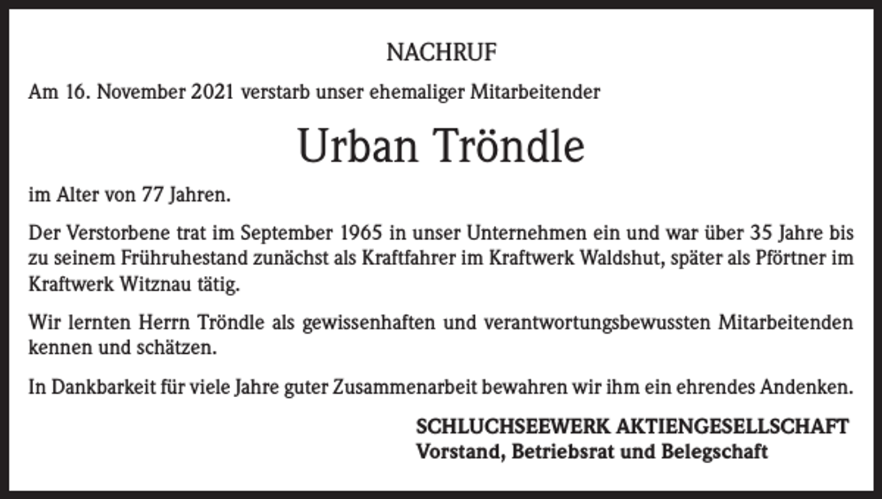 <p>NACHRUF<br />Am 16. November 2021 verstarb unser ehemaliger Mitarbeitender</p><p>Urban Tröndle<br />im Alter von 77 Jahren.<br />Der Verstorbene trat im September 1965 in unser Unternehmen ein und war über 35 Jahre bis<br />zu seinem Frühruhestand zunächst als Kraftfahrer im Kraftwerk Waldshut, später als Pförtner im<br />Kraftwerk Witznau tätig.<br />Wir lernten Herrn Tröndle als gewissenhaften und verantwortungsbewussten Mitarbeitenden<br />kennen und schätzen.<br />In Dankbarkeit für viele Jahre guter Zusammenarbeit bewahren wir ihm ein ehrendes Andenken.<br />SCHLUCHSEEWERK AKTIENGESELLSCHAFT<br />Vorstand, Betriebsrat und Belegschaft</p>