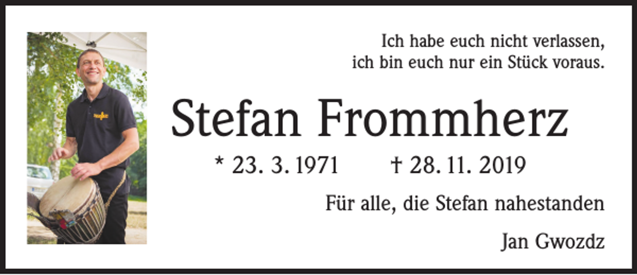 <p>Ich habe euch nicht verlassen,<br />ich bin euch nur ein Stück voraus.</p><p>Stefan Frommherz<br />* 23. 3. 1971 † 28. 11. 2019<br />Für alle, die Stefan nahestanden<br />Jan Gwozdz</p>