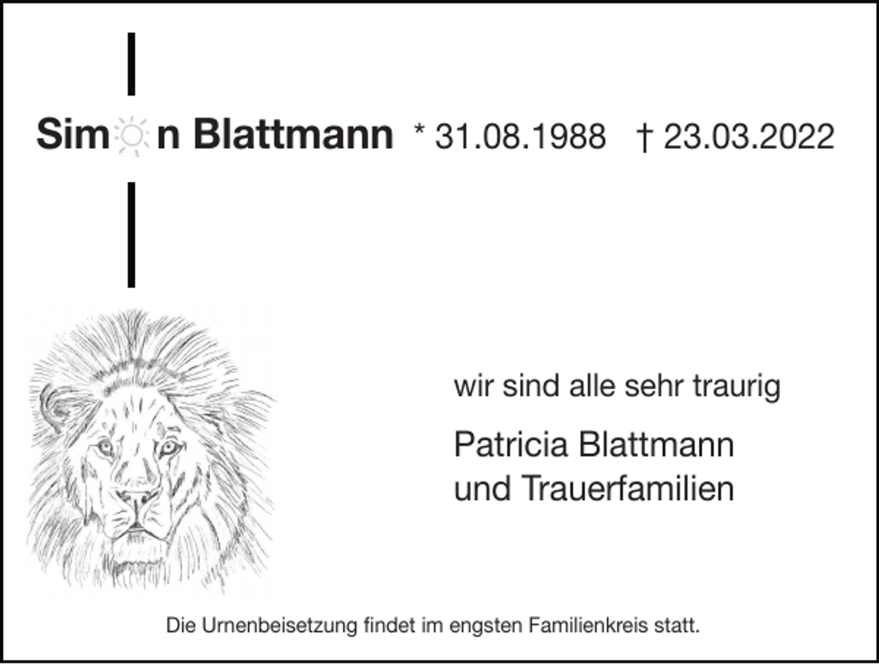 <p>Sim</p><p>n Blattmann * 31.08.1988 † 23.03.2022</p><p>wir sind alle sehr traurig</p><p>Patricia Blattmann<br />und Trauerfamilien</p><p>Die Urnenbeisetzung ﬁndet im engsten Familienkreis statt.</p>