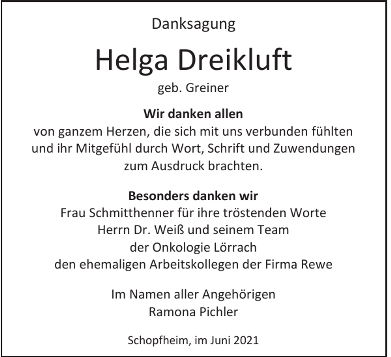 <p>Danksagung</p><p>Helga Dreikluft<br />geb. Greiner<br />Wir danken allen<br />von ganzem Herzen, die sich mit uns verbunden fühlten<br />und ihr Mitgefühl durch Wort, Schrift und Zuwendungen<br />zum Ausdruck brachten.<br />Besonders danken wir<br />Frau Schmitthenner für ihre tröstenden Worte<br />Herrn Dr. Weiß und seinem Team<br />der Onkologie Lörrach<br />den ehemaligen Arbeitskollegen der Firma Rewe<br />Im Namen aller Angehörigen<br />Ramona Pichler<br />Schopfheim, im Juni 2021</p>