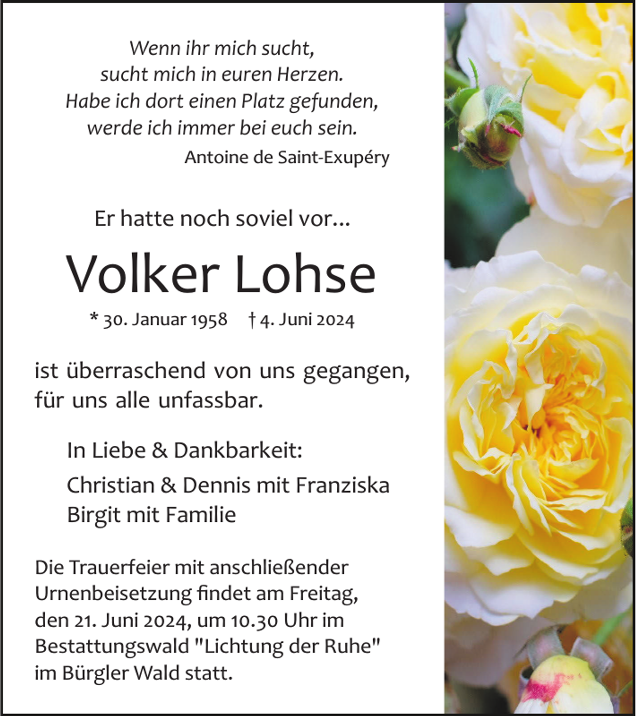 <p>Wenn ihr mich sucht,<br />sucht mich in euren Herzen.<br />Habe ich dort einen Platz gefunden,<br />werde ich immer bei euch sein.<br />Antoine de Saint­Exupéry</p><p>Er hatte noch soviel vor...</p><p>Volker Lohse<br />* 30. Januar 1958</p><p>† 4. Juni 2024</p><p>ist überraschend von uns gegangen,<br />für uns alle unfassbar.<br />In Liebe &amp; Dankbarkeit:<br />Christian &amp; Dennis mit Franziska<br />Birgit mit Familie<br />Die Trauerfeier mit anschließender<br />Urnenbeisetzung ﬁndet am Freitag,<br />den 21. Juni 2024, um 10.30 Uhr im<br />Bestattungswald "Lichtung der Ruhe"<br />im Bürgler Wald statt.</p>