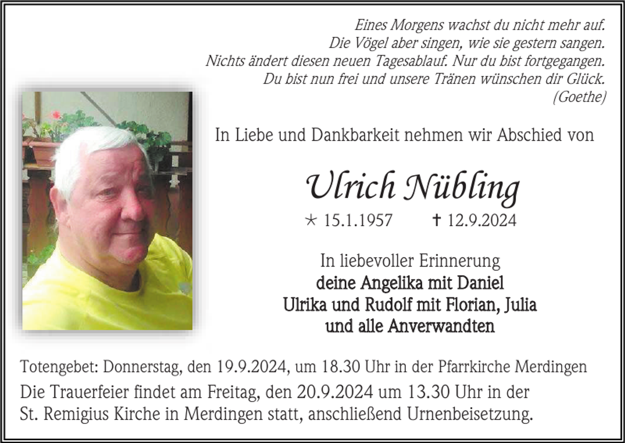 <p>Eines Morgens wachst du nicht mehr auf.<br />Die Vögel aber singen, wie sie gestern sangen.<br />Nichts ändert diesen neuen Tagesablauf. Nur du bist fortgegangen.<br />Du bist nun frei und unsere Tränen wünschen dir Glück.<br />(Goethe)</p>
<p>In Liebe und Dankbarkeit nehmen wir Abschied von</p>
<p>Ulrich Nübling<br />* 15.1.1957</p>
<p><span>†</span> 12.9.2024</p>
<p>In liebevoller Erinnerung<br />deine Angelika mit Daniel<br />Ulrika und Rudolf mit Florian, Julia<br />und alle Anverwandten<br />Totengebet: Donnerstag, den 19.9.2024, um 18.30 Uhr in der Pfarrkirche Merdingen</p>
<p>Die Trauerfeier findet am Freitag, den 20.9.2024 um 13.30 Uhr in der<br />St. Remigius Kirche in Merdingen statt, anschließend Urnenbeisetzung.</p>