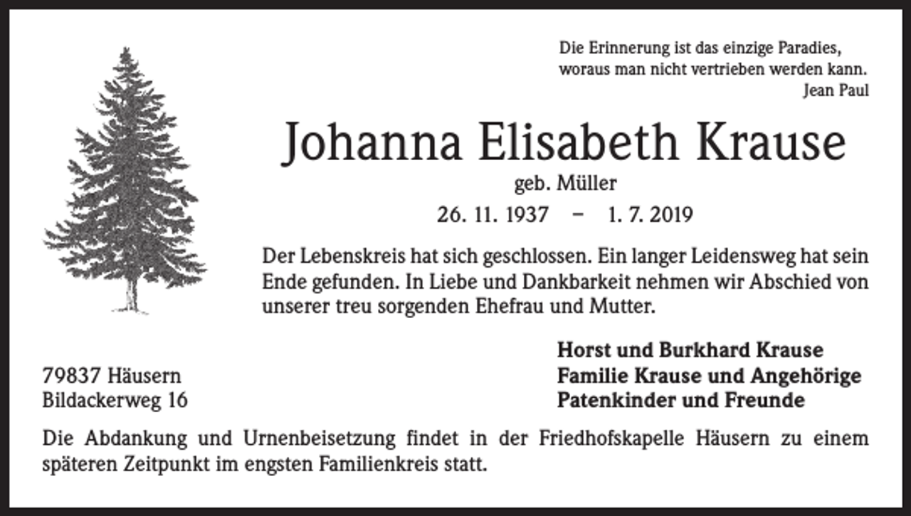 <p>Die Erinnerung ist das einzige Paradies,<br />woraus man nicht vertrieben werden kann.</p><p>Jean Paul</p><p>Johanna Elisabeth Krause<br />geb. Müller<br />26. 11. 1937 – 1. 7. 2019</p><p>Der Lebenskreis hat sich geschlossen. Ein langer Leidensweg hat sein<br />Ende gefunden. In Liebe und Dankbarkeit nehmen wir Abschied von<br />unserer treu sorgenden Ehefrau und Mutter.</p><p>79837 Häusern<br />Bildackerweg 16</p><p>Horst und Burkhard Krause<br />Familie Krause und Angehörige<br />Patenkinder und Freunde</p><p>Die Abdankung und Urnenbeisetzung findet in der Friedhofskapelle Häusern zu einem<br />­späteren Zeitpunkt im engsten Familienkreis statt.</p>