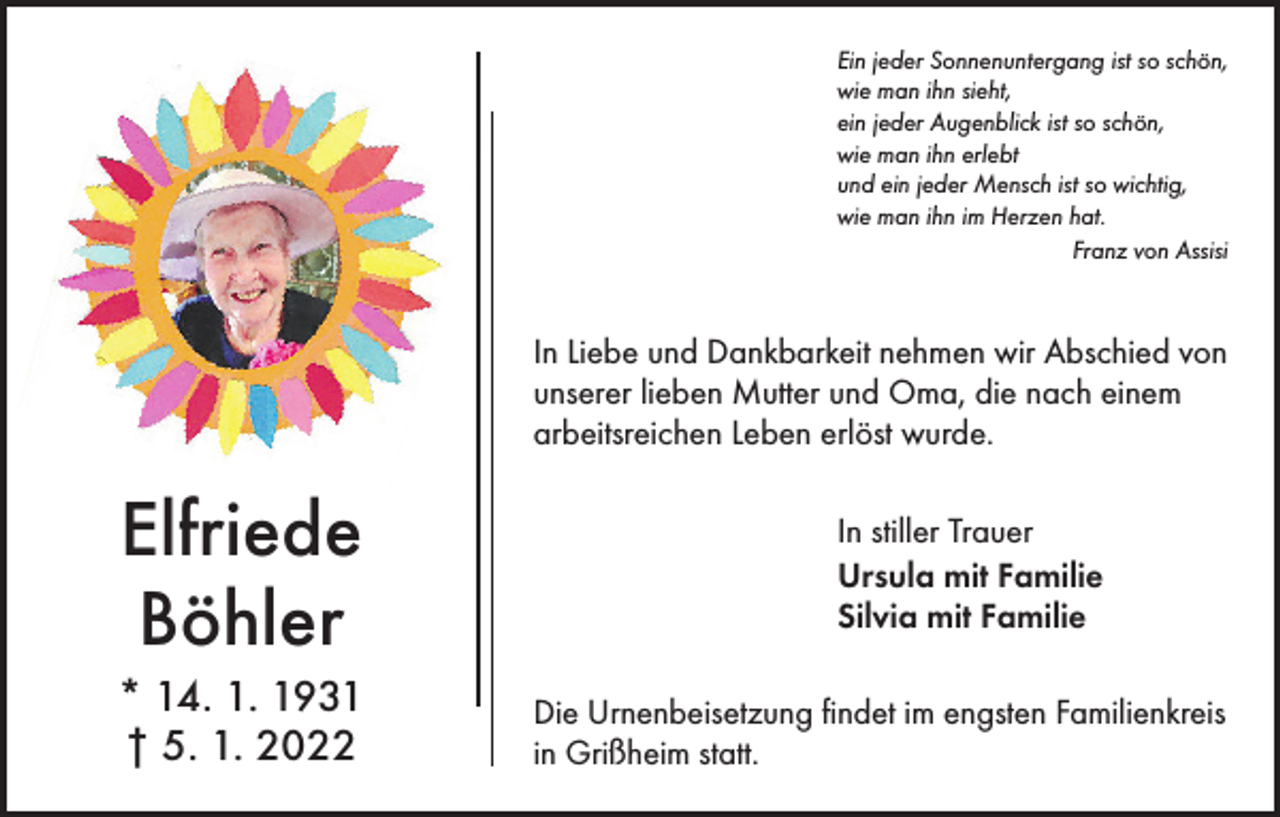 <p>Ein jeder Sonnenuntergang ist so schön,<br />wie man ihn sieht,<br />ein jeder Augenblick ist so schön,<br />wie man ihn erlebt<br />und ein jeder Mensch ist so wichtig,<br />wie man ihn im Herzen hat.<br />Franz von Assisi</p><p>In Liebe und Dankbarkeit nehmen wir Abschied von<br />unserer lieben Mutter und Oma, die nach einem<br />arbeitsreichen Leben erlöst wurde.</p><p>Elfriede<br />Böhler<br />* 14. 1. 1931<br />† 5. 1. 2022</p><p>In stiller Trauer<br />Ursula mit Familie<br />Silvia mit Familie<br />Die Urnenbeisetzung findet im engsten Familienkreis<br />in Grißheim statt.</p>