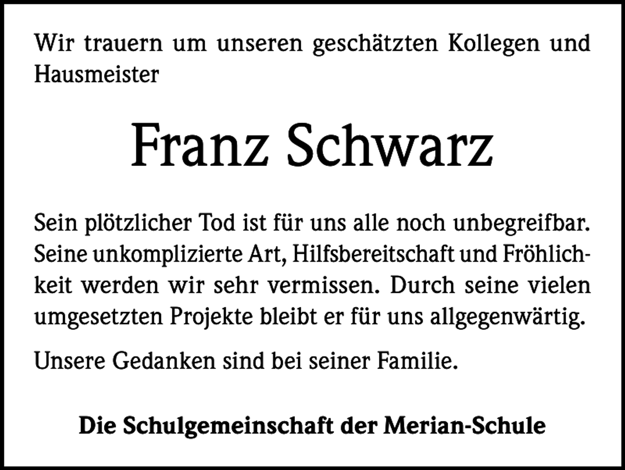 <p>Wir trauern um unseren geschätzten Kollegen und<br />Hausmeister</p><p>Franz Schwarz<br />Sein plötzlicher Tod ist für uns alle noch unbegreifbar.<br />Seine unkomplizierte Art, Hilfsbereitschaft und Fröhlichkeit werden wir sehr vermissen. Durch seine vielen<br />umgesetzten Projekte bleibt er für uns allgegenwärtig.<br />Unsere Gedanken sind bei seiner Familie.<br />Die Schulgemeinschaft der Merian-Schule</p>