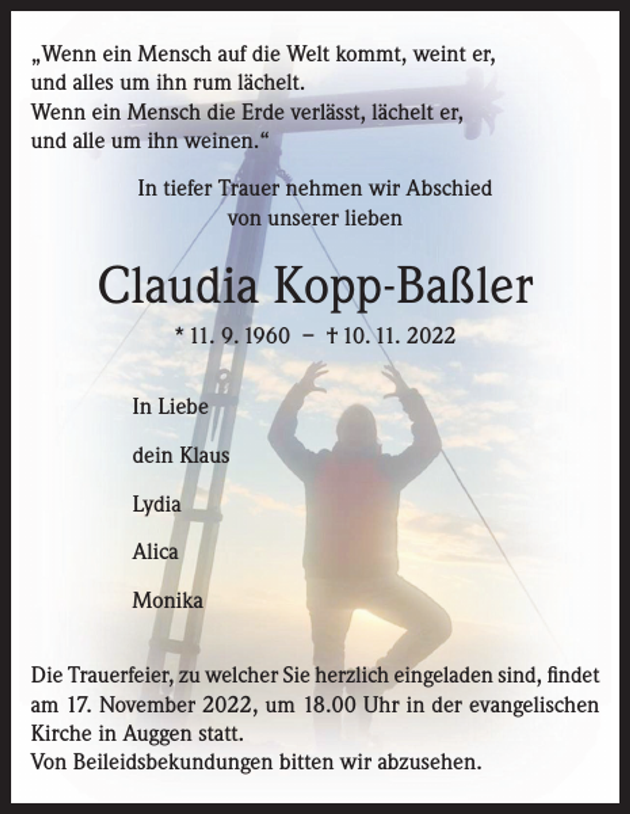 <p>„Wenn ein Mensch auf die Welt kommt, weint er,<br />und alles um ihn rum lächelt.<br />Wenn ein Mensch die Erde verlässt, lächelt er,<br />und alle um ihn weinen.“<br />In tiefer Trauer nehmen wir Abschied<br />von unserer lieben</p><p>Claudia Kopp-Baßler<br />* 11. 9. 1960 – † 10. 11. 2022<br />In Liebe<br />dein Klaus<br />Lydia<br />Alica<br />Monika<br />Die Trauerfeier, zu welcher Sie herzlich eingeladen sind, findet<br />am 17. November 2022, um 18.00 Uhr in der evangelischen<br />Kirche in Auggen statt.<br />Von Beileidsbekundungen bitten wir abzusehen.</p>