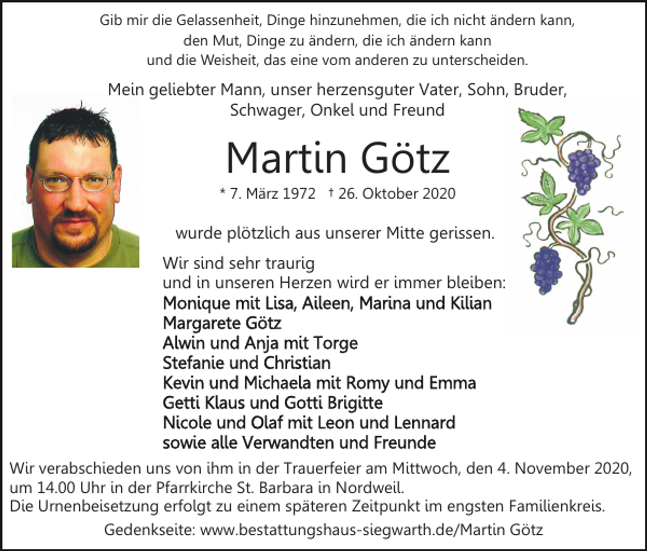 <p>Gib mir die Gelassenheit, Dinge hinzunehmen, die ich nicht ändern kann,<br />den Mut, Dinge zu ändern, die ich ändern kann<br />und die Weisheit, das eine vom anderen zu unterscheiden.</p><p>Mein geliebter Mann, unser herzensguter Vater, Sohn, Bruder,<br />Schwager, Onkel und Freund</p><p>Martin Götz<br />* 7. März 1972 † 26. Oktober 2020</p><p>wurde plötzlich aus unserer Mitte gerissen.<br />Wir sind sehr traurig<br />und in unseren Herzen wird er immer bleiben:</p><p>Wir verabschieden uns von ihm in der Trauerfeier am Mittwoch, den 4. November 2020,<br />um 14.00 Uhr in der Pfarrkirche St. Barbara in Nordweil.<br />Die Urnenbeisetzung erfolgt zu einem späteren Zeitpunkt im engsten Familienkreis.<br />Gedenkseite: www.bestattungshaus-siegwarth.de/Martin Götz</p>