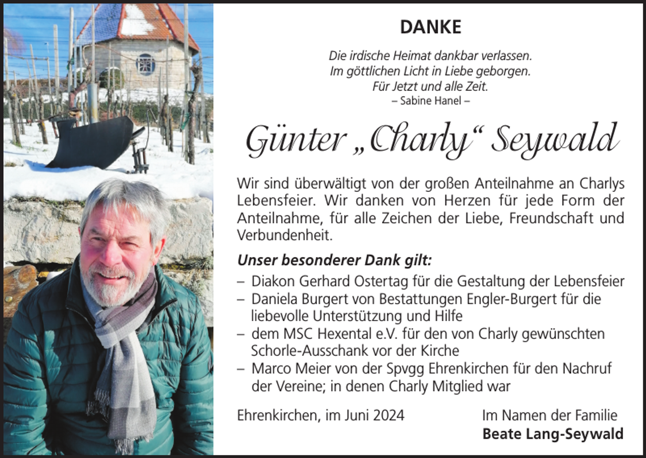 <p>DANKE<br />Die irdische Heimat dankbar verlassen.<br />Im göttlichen Licht in Liebe geborgen.<br />Für Jetzt und alle Zeit.<br />– Sabine Hanel –</p><p>Günter „Charly“ Seywald<br />Wir sind überwältigt von der großen Anteilnahme an Charlys<br />Lebensfeier. Wir danken von Herzen für jede Form der<br />Anteilnahme, für alle Zeichen der Liebe, Freundschaft und<br />Verbundenheit.<br />Unser besonderer Dank gilt:<br />– Diakon Gerhard Ostertag für die Gestaltung der Lebensfeier<br />– Daniela Burgert von Bestattungen Engler-Burgert für die<br />liebevolle Unterstützung und Hilfe<br />– dem MSC Hexental e.V. für den von Charly gewünschten<br />Schorle-Ausschank vor der Kirche<br />– Marco Meier von der Spvgg Ehrenkirchen für den Nachruf<br />der Vereine; in denen Charly Mitglied war<br />Ehrenkirchen, im Juni 2024 Im Namen der Familie<br />Beate Lang-Seywald</p>