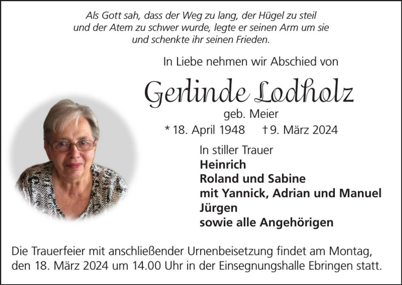 <p>Als Gott sah, dass der Weg zu lang, der Hügel zu steil<br />und der Atem zu schwer wurde, legte er seinen Arm um sie<br />und schenkte ihr seinen Frieden.</p><p>In Liebe nehmen wir Abschied von</p><p>Gerlinde Lodholz<br />geb. Meier<br />* 18. April 1948 † 9. März 2024</p><p>In stiller Trauer<br />Heinrich<br />Roland und Sabine<br />mit Yannick, Adrian und Manuel<br />Jürgen<br />sowie alle Angehörigen<br />Die Trauerfeier mit anschließender Urnenbeisetzung findet am Montag,<br />den 18. März 2024 um 14.00 Uhr in der Einsegnungshalle Ebringen statt.</p>
