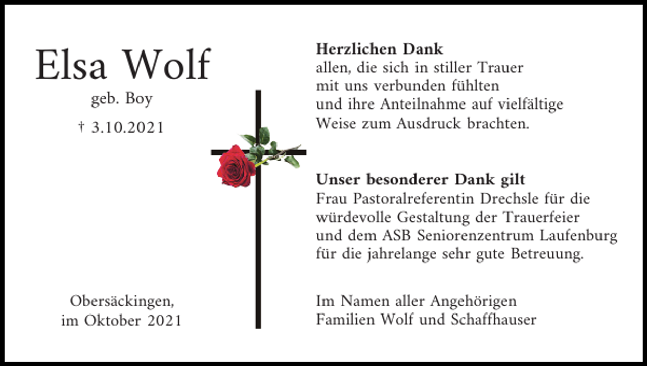 <p>Elsa Wolf<br />geb. Boy<br />† 3.10.2021</p><p>Herzlichen Dank<br />allen, die sich in stiller Trauer<br />mit uns verbunden fühlten<br />und ihre Anteilnahme auf vielfältige<br />Weise zum Ausdruck brachten.<br />Unser besonderer Dank gilt<br />Frau Pastoralreferentin Drechsle für die<br />würdevolle Gestaltung der Trauerfeier<br />und dem ASB Seniorenzentrum Laufenburg<br />für die jahrelange sehr gute Betreuung.</p><p>Obersäckingen,<br />im Oktober 2021</p><p>Im Namen aller Angehörigen<br />Familien Wolf und Schaffhauser</p>