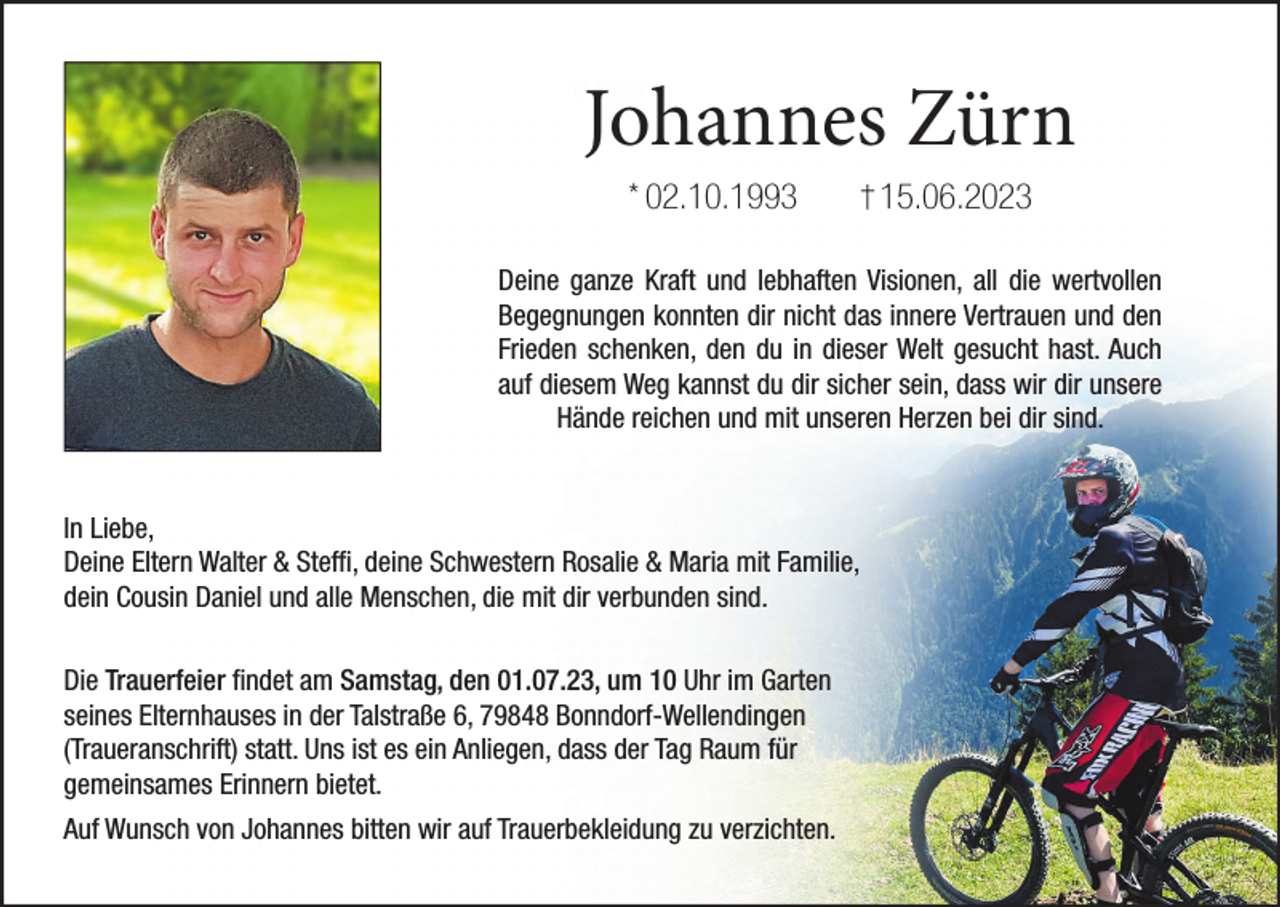 <p>Johannes Zürn<br />* 02.10.1993</p><p>15.06.2023</p><p>Deine ganze Kraft und lebhaften Visionen, all die wertvollen<br />Begegnungen konnten dir nicht das innere Vertrauen und den<br />Frieden schenken, den du in dieser Welt gesucht hast. Auch<br />auf diesem Weg kannst du dir sicher sein, dass wir dir unsere<br />Hände reichen und mit unseren Herzen bei dir sind.</p><p>In Liebe,<br />Deine Eltern Walter &amp; Steffi, deine Schwestern Rosalie &amp; Maria mit Familie,<br />dein Cousin Daniel und alle Menschen, die mit dir verbunden sind.<br />Die Trauerfeier findet am Samstag, den 01.07.23, um 10 Uhr im Garten<br />seines Elternhauses in der Talstraße 6, 79848 Bonndorf-Wellendingen<br />(Traueranschrift) statt. Uns ist es ein Anliegen, dass der Tag Raum für<br />gemeinsames Erinnern bietet.<br />Auf Wunsch von Johannes bitten wir auf Trauerbekleidung zu verzichten.</p>